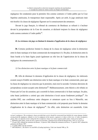 La liberté contractuelle en droit des transports maritimes de marchandises
L’exemple du contrat de volume soumis aux Règles de Rotterdam
29
négligence fut condamnée pour la première fois comme contraire à l’ordre public par la Cour
Suprême américaine, le transporteur étant responsable. Après cet arrêt, le juge américain était
très hostile à la clause de négligence figurant sur le connaissement des armateurs.
Devant le juge français, le tribunal de commerce de Bordeaux se refusait à s’incliner
devant la jurisprudence de la Cour de cassation, et déclarait toujours la clause de négligence
nulle comme contraire à l’ordre public83
.
B. La résistance du juge en limitant le domaine d’application de la clause de négligence
38. Certaine juridiction limitait le champ de la clause de négligence selon la distinction
entre la faute nautique et la faute commerciale du transporteur (1). De plus, la distinction entre la
faute lourde et la faute légère jouait également un rôle lors de l’appréciation de la clause de
négligence du connaissement (2).
1) Une distinction entre la faute nautique et la faute commerciale
39. Afin de diminuer le domaine d’application de la clause de négligence, les intéressés
avaient essayé d’établir une distinction entre la faute nautique et la faute commerciale, pour que
la clause de négligence ne concerne que la première, mais non la seconde. Certaines décisions de
jurisprudence avaient accepté cette distinction84
. Malheureusement, cette théorie a été réfutée en
France par la Cour de cassation, qui a assimilé la faute commerciale à la faute nautique. En plus,
cette haute juridiction a estimé que cette distinction n’avait aucun fondement juridique85
. En
octobre 1902, une conférence entre chargeurs et armateurs ayant eu lieu à Marseille, une
distinction entre la faute nautique et la faute commerciale a été proposée pour limiter le domaine
d’application de la clause de négligence86
. En effet, cette distinction est essentielle. Cette
servant’s negligence. The exculpatory clause provided that carrier should be exonerated from liability for cargo damage whether
arising from the negligence, default or error in judgment of the masters, engineers or others of the crew, or other exculpatory
clause. The U.S. Supreme Court, ruling that the exculpatory clause was void as against public policy, held carrier liable. »
83
BONNECASE Juilen, Traité de droit commercial maritime, Librairies de la société du Recuel Sirey, 1923, p. 515 et 516.
84
29 août 1883, tribunal de commerce de Rouen ; 14 janvier 1886, tribunal de commerce du Havre ; 31 janvier 1887, tribunal de
commerce de Rouen 1887.
85
31 juillet 1888, Cour de cassation.
86
SIEVEKING F., The Harter Act and Bills of Lading legislation, Yale Law Journal 1906, p. 28.
 
