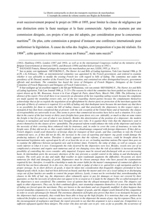 La liberté contractuelle en droit des transports maritimes de marchandises
L’exemple du contrat de volume soumis aux Règles de Rotterdam
31
avait successivement proposé le projet en 1886 et 1895, pour limiter la clause de négligence par
une distinction entre la faute nautique et la faute commerciale. Après des examens par une
commission désignée, ces projets n’ont pas été adoptés, par considération pour la concurrence
maritime90
. De plus, cette commission a proposé d’instaurer une conférence internationale pour
uniformiser la législation. À cause du refus des Anglais, cette proposition n’a pas été réalisée. En
190491
, cette question a été remise en cause en France92
, mais sans succès93
(1882), Hamburg (1885), London (1887 and 1893), as well as in the international Congresses (called on the initiative of the
Belgian Gouvernement) at Antwerp (1885), and Brussels (1888) and that held at Genoa in 1892 ».
90
SAUGAGE Francis, Munuel pratique du transport des marchandises par mer, LGDJ, 1955, p. 10 et 11.
91
Sur ce point, voir également : SIEVEKING F., The Harter Act and Bills of Lading legislation, Yale Law Journal 1906, p. 28
et 29, « In February, 1904, an interministerial committee was appointed by the French government, and ordered to examine
whether it was advisable to modify the existing French law with regard to bills of lading. The committee met under the
presidency of M. Durand, member of the French Cour de Cassation, and contained ten other distinguished lawyers, government
officials and merchants. The committee has heard the views of Delegates of French Shippers, Delegates of the Central
Committee of French Shipowners and Delegates of French Underwriters… »
92
Il faut souligner qu’un excellent rapport a été fait par M.Rousseau, voir son extrait: SIEVEKING F., The Harter Act and Bills
of Lading legislation, Yale Law Journal 1906, p. 31-33 « The reasons by which the committee has been guided are laid down in a
report drawn up by Mr. Rousseau, Avocat à la Cour d'Appel de Paris, dated Paris, March 19th, 1906. The following is an
abstract of his report: First of all there is no reason for an alteration of the law regarding sailing-vessels because the complaints
are made against the steamship owners only, nor of the law regarding charter-parties because the complainants themselves
acknowledge that as far as regards the negotiation of an affreightment by charter-party no protection of the merchant against the
principle of liberty of contracts is required. It is on bills of lading only that thedispute turns because the merchants say that there
is no possibility for them to contest the bill of lading clauses, and that practically the shipowners in this respect enjoy a
monopoly.It has then been considered that at present--with the sole exception of the United States and of Australia--the clauses
of irresponsibility are universally in use. This seems to prove that commercial necessities have led to such a situation. It is a fact
that in the course of the last twenty or thirty years freights have gone down very con- siderably, so much so that on some routes
the freight is but five per cent of what it was formerly. Besides this deterioration of the position of a shipowner, the modern
changes in navigation and naval industry have brought about new risks. It is against these risks that the shipowners want to
protect themselves by the clauses of irre- sponsibility. The proposed reform would enhance the risks of the shipowner and lead to
the necessity of their covering these enhanced risks by insurance, and, in order to cover the costs of insurance, to raise the
freight rates. If they did not do so, they would evidently be at a disadvantage compared with foreign shipowners. If they did so,
French shippers would avail themselves of foreign ships for transport of their goods, and thus contribute to ruin the French
commercial navy, or, if they did not do this, the increase in the costs of exporting and import- ing goods would damage the
producing industry of the nation. Therefore it clearly appears that the reforms, if necessary, could be brought about by
international legislation only, agreed upon by all, or at least the six or sev- en leading maritime nations.The report then goes on
to examine the difference between navigation now and in former times. Formerly, the value of ships, as well as cargoes, was
vastly inferior to what it is now. Consequently the risks incurred by the shipowners were less. Besides, vessels now are of so
complicated a structure and require such numerous and of- ten changing crews that the risk of accidents is increased and the
possibility of controlling the crews consider- ably impaired. Cargoes must be stowed and discharged with an ever-increasing
haste. In intermediate ports the necessary shortness of the stay prevents a careful control in the taking in and discharging of
cargoes. The work goes on day and night. Bad weather in open roadsteads augments the difficulties. Occasions are more
numerous for theft and damaging of goods. Shipmasters must be chosen amongst those who have passed the examinations
required by law; therefore, it would be a hardship to make the owner liable for the master's management of commercial affairs to
which he has not been educated. As to the crew, they are not able to judge of what is re- quired for a safe navigation and for a
proper stowage. As to short delivery of goods, it must be taken into consideration that frequently shippers pretended to have
shipped goods which, in fact, had not been delivered on board, and that the master and crew of a vessel taking in or discharging
cargo out of four hatches are unable to control the proper delivery. Lastly, it must not be overlooked that, notwithstanding the
clauses in the bills of lad- ing, the shipowners often voluntarily agree to pay for damages or losses not covered by their
guarantee, so that the necessity of reform does not appear to be so urgent as it is made by the shippers.The so-called monopoly of
the shipowners is next considered. The committee were of opinion that the alleged monopoly did not exist. The shippers can
apply to other shipowners. They can, by their combined efforts, start steamship companies themselves. It is not true that the bills
of lading are forced upon the merchants. They are known to the merchants and are frequently modified. It often happens that
several steamship companies try to come into business with a shipper of goods, and the shipper avails himself of this competition
in order to secure advantages for himself. The enormous abatement of freights also proves that there is no monopoly because, if
the shipowners had a monopoly, they would have been able to keep up the high freights. It is notorious that com- petition has
reduced the freights so much as, in many cases, scarcely to leave to the shipowner the means of pay- ing his expenses.Then, as to
the encouragement of negligence and fraud, the report proceeds to say that this argument is not a sound one. Competition is a
sufficient safeguard against these dangers. The owner who does not take care to pre- vent, as far as possible, the occurrence of
 