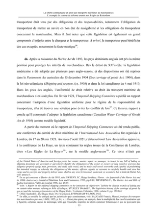 La liberté contractuelle en droit des transports maritimes de marchandises
L’exemple du contrat de volume soumis aux Règles de Rotterdam
33
transporteur était tenu par des obligations et des responsabilités, notamment l’obligation du
transporteur de mettre un navire en bon état de navigabilité et les obligations du transporteur
concernant la marchandise. Mais il faut noter que cette législation est également un grand
compromis d’intérêts entre le chargeur et le transporteur. A priori, le transporteur peut bénéficier
des cas exceptés, notamment la faute nautique96
.
44. Après la naissance du Harter Act de 1893, les pays dominants anglais ont pris la même
position pour protéger les intérêts de marchandises. Dès le début du XXe
siècle, la législation
américaine a été adoptée par plusieurs pays anglo-saxons, et des dispositions ont été reprises
dans le Paramount Act australien du 15 décembre 1904 (Sea carriage of goods Act, 1904), dans
la loi néo-zélandaise (Shipping and seamen Act, 1908) et dans la loi canadienne du 4 mai 1910.
Dans les yeux des anglais, l’uniformité de droit relative au droit du transport maritime de
marchandises n’existait plus. En février 1921, l’Imperial Shipping Committee a publié un rapport
concernant l’adoption d’une législation uniforme pour le régime de la responsabilité du
transporteur, afin de trouver une solution pour éviter les conflits de lois97
. Ce fameux rapport a
conclu qu’il convenait d’adopter la législation canadienne (Canadian Water Carriage of Goods
Act de 1910) comme modèle législatif.
A partir du moment où le rapport de l’Imperial Shipping Commettee ait été rendu public,
une conférence du comité de droit maritime de l’International Law Association fut organisée à
Londres, du 17 au 20 mai 1921. Au mois d’août 1921, l’International Law Association approuva,
à la conférence de La Haye, un texte contenant les règles issues de la Conférence de Londres,
dites « Les Règles de La Haye » 98
, sur le modèle anglo-saxon 99
. Ce texte n’était pas
of the United States of America and foreign ports, her owner, master, agent, or manager, to insert in any bill of lading or
shipping document any covenant or agreement whereby the obligations of the owner or owners of said vessel to exercise due
diligence properly equip, man, provision, and outfit said vessel, and to make said vessel seaworthy and capable of performing
her intended voyage, or whereby the obligations of the master, officers, agents, or servants to carefully handle and stow her
cargo and to care for and properly deliver same, shall in any wise be lessened, weakened, or avoided.» Sur le texte de Harter Act,
voir: annexe 1.
96
En ce qui concerne le Harter Act de 1893, voir: SWEENY J.C, Happy birthday, Harter : An Appraisal of the Harter Act and
its 100th Anniversary, Jounal of Maritime Law and Commerce, 1993, p.p.1/42; SIEVEKING F., The Harter Act and Bills of
Lading legislation, Yale Law Journal 1906, p.p. 25/39.
97
Voir : « Report on the imperial shipping committee on the limitaiton of shipowners’ laibility by clauses in Bills of lading and
on certain other matters relating to Bills of lading », STURLEY Michaël F., The legislative history of the carriage of goods by
sea act and the travaux préparatoires of the Hague Rules, 3 volumes, Colorado, 1990, volume 2, p.p. 129/144.
98
COLE Sanford D., The Hague Rules 1921 Explained, EFFINGHAM WILSON, 1922.
99
En effet, ce modèle fut critiqué par les juristes des pays continentaux, voir: SAUGAGE Francis, Munuel pratique du transport
des marchandises par mer, LGDJ, 1955, p. 14, « …Chose plus grave, on aperçoit, dans la multiplicité des cas d’exonération qui
y figurent, certaines causes de dommage, telle que l’incendie, inspirées du droit coutumier britannique et qui ne pouvaient pas
 