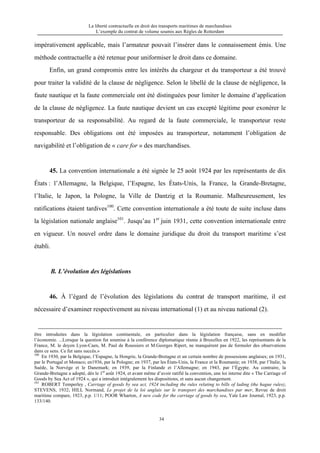 La liberté contractuelle en droit des transports maritimes de marchandises
L’exemple du contrat de volume soumis aux Règles de Rotterdam
34
impérativement applicable, mais l’armateur pouvait l’insérer dans le connaissement émis. Une
méthode contractuelle a été retenue pour uniformiser le droit dans ce domaine.
Enfin, un grand compromis entre les intérêts du chargeur et du transporteur a été trouvé
pour traiter la validité de la clause de négligence. Selon le libellé de la clause de négligence, la
faute nautique et la faute commerciale ont été distinguées pour limiter le domaine d’application
de la clause de négligence. La faute nautique devient un cas excepté légitime pour exonérer le
transporteur de sa responsabilité. Au regard de la faute commerciale, le transporteur reste
responsable. Des obligations ont été imposées au transporteur, notamment l’obligation de
navigabilité et l’obligation de « care for » des marchandises.
45. La convention internationale a été signée le 25 août 1924 par les représentants de dix
États : l’Allemagne, la Belgique, l’Espagne, les États-Unis, la France, la Grande-Bretagne,
l’Italie, le Japon, la Pologne, la Ville de Dantzig et la Roumanie. Malheureusement, les
ratifications étaient tardives100
. Cette convention internationale a été toute de suite incluse dans
la législation nationale anglaise101
. Jusqu’au 1er
juin 1931, cette convention internationale entre
en vigueur. Un nouvel ordre dans le domaine juridique du droit du transport maritime s’est
établi.
B. L’évolution des législations
46. À l’égard de l’évolution des législations du contrat de transport maritime, il est
nécessaire d’examiner respectivement au niveau international (1) et au niveau national (2).
être introduites dans la législation continentale, en particulier dans la législation française, sans en modifier
l’économie. ...Lorsque la question fut soumise à la conférence diplomatique réunie à Bruxelles en 1922, les représentants de la
France, M. le doyen Lyon-Caen, M. Paul de Roussiers et M.Georges Ripert, ne manquèrent pas de formuler des observations
dans ce sens. Ce fut sans succès.»
100
En 1930, par la Belgique, l’Espagne, la Hongrie, la Grande-Bretagne et un certain nombre de possessions anglaises; en 1931,
par le Portugal et Monaco; en1936, par la Pologne; en 1937, par les États-Unis, la France et la Roumanie; en 1938, par l’Italie, la
Suède, la Norvège et le Danemark; en 1939, par la Finlande et l’Allemagne; en 1943, par l’Égypte. Au contraire, la
Grande-Bretagne a adopté, dès le 1er
août 1924, et avant même d’avoir ratifié la convention, une loi interne dite « The Carriage of
Goods by Sea Act of 1924 », qui a introduit intégralement les dispositions, et sans aucun changement.
101
ROBERT Temperley , Carriage of goods by sea act, 1924 including the rules relating to bills of lading (the hague rules),
STEVENS, 1932; HILL Normand, Le projet de la loi anglais sur le transport des marchandises par mer, Revue de droit
maritime compare, 1923, p.p. 1/11; POOR Wharton, A new code for the carriage of goods by sea, Yale Law Journal, 1923, p.p.
133/140.
 