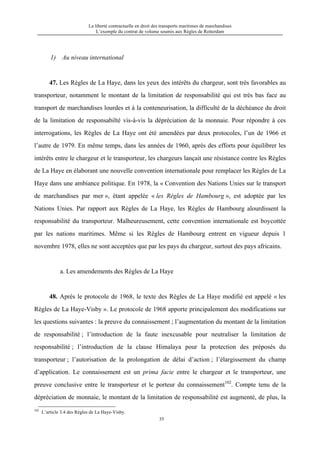 La liberté contractuelle en droit des transports maritimes de marchandises
L’exemple du contrat de volume soumis aux Règles de Rotterdam
35
1) Au niveau international
47. Les Règles de La Haye, dans les yeux des intérêts du chargeur, sont très favorables au
transporteur, notamment le montant de la limitation de responsabilité qui est très bas face au
transport de marchandises lourdes et à la conteneurisation, la difficulté de la déchéance du droit
de la limitation de responsabilté vis-à-vis la dépréciation de la monnaie. Pour répondre à ces
interrogations, les Règles de La Haye ont été amendées par deux protocoles, l’un de 1966 et
l’autre de 1979. En même temps, dans les années de 1960, après des efforts pour équilibrer les
intérêts entre le chargeur et le transporteur, les chargeurs lançait une résistance contre les Règles
de La Haye en élaborant une nouvelle convention internationale pour remplacer les Règles de La
Haye dans une ambiance politique. En 1978, la « Convention des Nations Unies sur le transport
de marchandises par mer », étant appelée « les Règles de Hambourg », est adoptée par les
Nations Unies. Par rapport aux Règles de La Haye, les Règles de Hambourg alourdissent la
responsabilité du transporteur. Malheureusement, cette convention internationale est boycottée
par les nations maritimes. Même si les Règles de Hambourg entrent en vigueur depuis 1
novembre 1978, elles ne sont acceptées que par les pays du chargeur, surtout des pays africains.
a. Les amendements des Règles de La Haye
48. Après le protocole de 1968, le texte des Règles de La Haye modifié est appelé « les
Règles de La Haye-Visby ». Le protocole de 1968 apporte principalement des modifications sur
les questions suivantes : la preuve du connaissement ; l’augmentation du montant de la limitation
de responsabilité ; l’introduction de la faute inexcusable pour neutraliser la limitation de
responsabilité ; l’introduction de la clause Himalaya pour la protection des préposés du
transporteur ; l’autorisation de la prolongation de délai d’action ; l’élargissement du champ
d’application. Le connaissement est un prima facie entre le chargeur et le transporteur, une
preuve conclusive entre le transporteur et le porteur du connaissement102
. Compte tenu de la
dépréciation de monnaie, le montant de la limitation de responsabilité est augmenté, de plus, la
102
L’article 3.4 des Règles de La Haye-Visby.
 