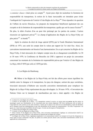 La liberté contractuelle en droit des transports maritimes de marchandises
L’exemple du contrat de volume soumis aux Règles de Rotterdam
36
« container clause » étant prise en compte103
. Ayant pour objet de neutraliser la limitation de
responsabilité du transporteur, la notion de la faute inexcusable est introduite pour éviter
l’ambiguité de l’expression de l’article 4.5 des Règles de La Haye104
. Pour répondre à la question
de l’affaire du navire Himalaya, les proposés du transporteur bénéficient également des cas
exceptés et de la limitation de responsabilité du transporteur, quelle que soit la cause d’action105
.
De plus, le délai d’action d’un an peut être prolongé par les parties du contrat ; l’action
récursoire est également prévue106
. Le champ d’application des Règles de La Haye-Visby est
plus précis107
et étendu108
.
Après la création du droit de tirage spécial (DTS) par le Fonds Monétaire International
(IFM) en 1971, une unité de compte dont la valeur par rapport de l’or était fixe. Ainsi, les
conventions internationales ont besoin d’une harmonisation. En ce qui concerne les Règles de La
Haye-Visby, il était nécessaire de s’adapter compte tenu de ce changement considérable. Le 30
et 30 mars 1979, la Conférence de Bruxelles du CMI a approuvé un projet de convention
concernant les montants de la limitation de responsabilité prévus par l’article 4.5 des Règles de
La Haye, 666.67 DTS par colis et 2 DTS par kilo.
b. Les Règles de Hambourg
49. Même si les Règles de La Haye-Visby ont fait des efforts pour mieux équilibrer les
intérêts entre le chargeur et le transporteur, les pays du chargeur, surtout des pays socialistes,
trouvaient nécessaire d’élaborer une nouvelle convention internationale pour remplacer les
Règles de La Haye-Visby représentant des pays développés. Le 30 mars 1978, « Convention des
Nations Unies sur le transport de marchandises par mer », étant appelée « les Règles de
103
L’article 4.5.c des Règles de La Haye-Visby.
104
L’article 4.5 des Règles de La Haye: « Le transporteur comme le navire, ne seront tenus en aucun cas des pertes ou
dommages causés aux marchandises ou les concernant pour une somme dépassant 100 livres sterling par colis ou unité, ou
l’équivalent de cette somme en une autre monnaie, à moins que la nature et la valeur de ces marchandises n’aient été déclarées
par le chargeur avant leur embarquement et que cette déclaration ait été insérée au connaissement ». En effet, l’expression « en
aucun cas » pose beaucoup de problème devant le juge ; il existe une divergence d’interprétation.
105
L’article 4.bis des Règles de La Haye-Visby.
106
L’ariticle 3.6 bis des Règles de La Haye-Visby.
107
Selon l’article 10 des Règles de La Haye-Visby, cette convention internationale s’applique au connaissement relatif à un
transport entre deux pays différents. Cette question est ignorée par les Règles de La Haye.
108
Les Règles de La Haye-Visby s’appliquent également à un connaissement relatif à un transport où le port du chargement se
trouve dans un pays contractant. De plus, les parties du contrat peuvent choisir cette convention internationale comme la loi
applicable du connaissement.
 