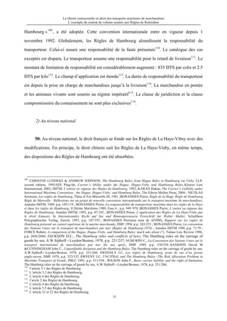 La liberté contractuelle en droit des transports maritimes de marchandises
L’exemple du contrat de volume soumis aux Règles de Rotterdam
37
Hambourg »109
, a été adoptée. Cette convention internationale entre en vigueur depuis 1
novembre 1992. Globalement, les Règles de Hambourg alourdissent la responsabilité du
transporteur. Celui-ci assure une responsabilité de la faute présumée110
. Le catalogue des cas
exceptés est disparu. Le transporteur assume une responsabilité pour le retard de livraison111
. Le
montant de limitation de responsabilité est considérablement augmenté : 835 DTS par colis et 2.5
DTS par kilo112
. Le champ d’application est étendu113
. La durée de responsabilité du transporteur
est depuis la prise en charge de marchandises jusqu’à la livraison114
. La marchandise en pontée
et les animaux vivants sont soumis au régime impératif115
. La clause de juridiction et la clause
compromissoire du connaissement ne sont plus exclusives116
.
2) Au niveau national
50. Au niveau national, le droit français se fonde sur les Règles de La Haye-Vibsy avec des
modifications. En principe, le droit chinois suit les Règles de La Haye-Visby, en même temps,
des dispositions des Règles de Hambourg ont été absorbées.
109
CHRISTOF LUDDEKE & ANDREW JOHNSON, The Hambourg Rules, from Hague Rules to Hambourg via Visby, LLP,
second edition, 1995;SZE Ping-fat, Carrier’s libility under the Hague, Hague-Visby and Hambourg Rules, Kluwer Law
International, 2002; IMTM, L’entrée en vigueur des Règles de Hambourg, 1992; KARAN Hakan, The Carrier’s Liability under
International Maritime Convention : the Hague, Hague-Visby, and Hamburg Rules, The Edwin Mellen Press, 2004 ; NICOLAS
Sorensen, Les règles de Hambourg, Thèse d’Aix-Marseille III, 1981 ;BONASSIES Pierre, Règle de la Hage, Règle de Hambourg,
Règle de Marseille : Réflextions sur un projet de nouvelle convention internationale sur le transport maritime de marchandises,
Annales IMTM, 1989, p.p. 105/119 ; BONASSIES Pierre, La renponsabilité du transporteur maritime dans les règles de la Haye
et dans les règles de Hambourg, Il Diritto Marittimo 1989, Fasc.4 , p.p. 949 /978 ;BONASSIES Pierre, L’entrée en vigueur des
Règles de Hambourg, Annales IMTM, 1992, p.p. 87/102 ; BONASSIES Pierre, L’application des Règles de La Haye/Visby par
le droit français, In Internationales Recht auf See und Binnengewassern Festschrift fur Walter Muller, Schulthess
Polygraphischer Verlag, Zurich, 1993, p.p. 187/195 ; BONASSIES Pierre(au nom de AFDM), Rapport sur les règles de
Hambourg présenté au conseil supérieur de la marine marchande, DMF 1994, p.p. 243/253 ; BONASSIES Pierre, La convention
des Nations Unies sur le transport de marchandises par mer (Règles de Hambourg-1978) , Annales IMTM 1996 ,p.p. 71/79 ;
FORCE Robert, A comparison of the Hague, Hague-Visby, and Hamburg Rules: much ado about (?), Tulane Law Review 1996,
p.p. 2056/2089; JACKSON D.C., The Hamburg rules and conflicts of laws, The Hamburg rules on the carriage of
goods by sea, A.W.Sijthoff—Leyden/Boston, 1978, p.p. 221/237; NUBUKPO C., La Convention des Nations Unies sur le
transport international de marchandises par mer dix ans après, DMF 1989, p.p. 538/558 ;SASSOON David M
&CUNNINGHAM John C., Unjustifiable deviation and the Hamburg Rules, The Hamburg rules on the carriage of goods by sea,
A.W.Sijthoff—Leyden/Boston, 1978, p.p. 251/260; SWEENLY J.C, Les règles de Hambourg, point de vue d’un juriste
anglo-saxon, DMF 1979, p.p. 323/332 ;SWEENY J.C, UNCITRAL and The Hamburg Rules—The Risk Allocation Problem in
Maritime Transport of Goods, JMLC 1991, p.p. 511/538 ; WILSON John F., Basic carrier liability and the right of limitation,
The Hamburg rules on the carriage of goods by sea, A.W.Sijthoff—Leyden/Boston, 1978, p.p. 251/260;
110
l’article 5.1 des Règles de Hambourg.
111
L’article 5.2 des Règles de Hambourg.
112
L’article 6 des Règles de Hambourg.
113
l’aricle 2 des Règles de Hambourg.
114
L’article 4 des Règles de Hambourg.
115
L’article 5.5 des Règles de Hambourg.
116
L’article 21 et 22 des Règles de Hambourg.
 