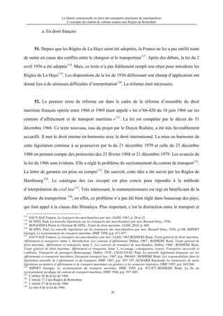 La liberté contractuelle en droit des transports maritimes de marchandises
L’exemple du contrat de volume soumis aux Règles de Rotterdam
38
a. En droit français
51. Depuis que les Règles de La Haye aient été adoptées, la France ne les a pas ratifié toute
de suitre en cause des conflits entre le chargeur et le transporteur117
. Après des débats, la loi du 2
avril 1936 a été adoptée118
. Mais, ce texte n’a pas fidèlement rempli son objet pour introduire les
Règles de La Haye119
. Les dispositions de la loi de 1936 définissant son champ d’application ont
donné lieu à de sérieuses difficultés d’interprétation120
. La réforme était nécessaire.
52. Le premier texte de réforme est dans le cadre de la réforme d’ensemble du droit
maritime français opérée entre 1966 et 1969 étant appelé « loi n°66-420 du 18 juin 1966 sur les
contrats d’affrètement et de transport maritime »121
. La loi est compétée par le décret du 31
décembre 1966. Ce texte nouveau, issu du projet par le Doyen Rodière, a été très favorablement
accueilli. Il met le droit interne en harmonie avec le droit international. La mise en harmonie de
cette législation continue à se poursuivre par la du 21 décembre 1979 et celle du 23 décembre
1986 en prenant compte des protocoles des 23 février 1968 et 21 décembre 1979. Les avancés de
la loi du 1966 sont évidents. Elle a réglé le problème du sectionnement du contrat de transport122
.
La lettre de garantie est prise en compte123
. De surcroît, cette idée a été suivie par les Règles de
Hambourg124
. Le catalogue des cas excepté est plus concis pour répondre à la méthode
d’interprétation du civil law125
. Très intéressant, le manutentionnaire est régi en bénéficiant de la
défense du transporteur 126
; en effet, ce problème n’a pas été bien réglé dans beaucoup des pays,
qui font appel à la clause dite Himalaya. Plus important, c’est la distinction entre le transport et
117
SAUVAGE Francis, Le transport des marchandises par mer, LGDJ, 1967, p. 20 et 21.
118
SCAPEL Paul, La nouvelle législation sur les transports des marchandises par mer, Recueil Sirey, 1936.
119
BONASSIES Pierre et Christian SCAPEL, Traité de droit maritime, LGDJ ,2010, p. 605.
120
SCAPEL Paul, La nouvelle législation sur les transports des marchandises par mer, Recueil Sirey, 1936, p.108; RIPERT
Georges, Le sectionnement du transport maritime, DMF 1950, p.p. 471/477.
121
SAUVAGE Francis, Le transport des marchandises par mer, LGDJ, 1967;RODIERE René, Traité général de droit maritime,
Affrètement et transports, tome 1, Introduction, Les contrats d’affrètement, Dalloz, 1967 ; RODIERE René, Traité général de
droit maritime, Affrètement et transports, tome 2, Les contrats de transport de marchandise, Dalloz, 1968 ; RODIERE René,
Traité général de droit maritime, Affrètement et transports, tome 3, Acconage, consignation, transit, Transports successifs et
combinés, Transports de passagers,Romorquage, Dalloz, 1970 ; CHAUVEAU Paul, La nouvelle législation française sur les
affrètements et transports maritimes, European transport law, 1967, p.p. 596/663 ; RODIERE René, Les responsabilités dans la
législation nouvelle de l’affrètement et du transport, DMF 1967, p.p. 387/ 397 ;ACHARD Raymond, Le trentenaire de notre
législation en matière d’affrètement et de transport maritimes (sa génèses et les avancées réalisées), DMF 1997, p.p. 343/360.
122
RIPERT Georges, Le sectionnement du transport maritime, DMF 1950, p.p. 471/477 ;RODIERE René, La fin du
sectionnement juridique du contrat de transport maritime, DMF 1966, p.p. 597 /603 .
123
L’aritlce 20 de la loi de 1966.
124
L’article 17.2 des Règles de Rotterdam.
125
L’article 27 de la loi de 1966.
126
Le titre 4 de la loi de 1966.
 