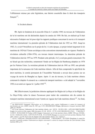 La liberté contractuelle en droit des transports maritimes de marchandises
L’exemple du contrat de volume soumis aux Règles de Rotterdam
39
l’affrètement retenue par cette législation, une théorie essentielle dans le droit des transports
français127
.
b. En droit chinois
53. Après la fondation de la nouvelle Chine le 1 octobre 1949, les travaux de l’élaboration
de la loi maritime ont été déclenchés depuis les années de 1950. De fait, on réalisait qu’il était
nécessaire d’adopter une loi pour régir les rapports juridiques concernant le navire et le transport
maritime international. La première période de l’élaboration était du 1952 au 1963. Jusqu’en
1963, il y avait 9 brouillons sur le projet de loi. A cette époque, ce projet imitait largement la loi
maritime de 1929 de l’Union soviétique et des conventions internationales en vigueur. Pendant la
révolution culturelle (1966-1976), ces travaux étaient interrompus. La deuxième période de
l’élaboration était du 1975 au 1979. Pendant cette période, il n’y avait pas grand avancement. On
ne faisait que des recherches, notamment l’étude sur les Règles de Hambourg adoptées en 1978
par les Nations Unies. La troisième période de l’élaboration était du 1981 au 1993, une période
importante de la naissance du Code maritime chinois. Afin de bien comprendre la spécificité du
droit maritime, le comité permanent de l’Assemblée Nationale a envoyé deux juristes sur un
voyage du navire de Shanghai au Japon. Après 11 ans de travaux, le Code maritime chinois
contenant le chapitre 4 consacré au « contrat de transport maritime » a été adopté le 7 novembre
1992 et est entré en vigueur le 1 juillet 1993128
.
54. Effectivement, la juridiction chinoise appliquait les Règles de La Haye et les Règles de
La Haye-Visby selon la clause Paramount pour traiter des contentieux nés du contrat de
transport maritime international avant l’entrée en vigueur du Code maritime chinois129
. Au fond,
127
De PONTAVICE Emmanuel, Observations sur la distinction entre contrat d’affrètement et contrat de transport de
marchandises par mer, ADMT, tome IX, 1987, p.p. 11/39 ; DELEBECQUE Philippe, Affrètement et transport maritime, DMF
1999, p.p. 256/263.
128
En ce qui concerne l’élaboration du Code maritime chinois, voir: 朱曾杰：《朱曾杰文集》，法律出版社2008年版(ZHU
Zengjie, Les articles de Zhu zengjie, 2008, law press) ;司玉琢 朱曾杰：《中华人民共和国海商法特点评述》， 中国海商法年
刊1992年，第234至240页（SI Yuzhuo et ZHU Zengjie, Commentaire sur le Code maritime chinois, ADMC 1992, p.p. 234/240) ;
金正佳：《海商法特点浅见》，海事审判1993年第1期，第5至9页(JIN Zhengjia, Le caractère du Code maritime, Maritime Trial
1993, volume 1, p.p.5/9). Sur le texte du chapitre 4 du Code maritime chinois, voir : l’annexe 7.
129
胡正良：《海商法海上货物运输合同起草中焦点问题的回顾》， 中国海运2002年，第27页(HU Zhengliang, Le rappel des
questions essentielles pendant l’élaboration du chapitre concernant le contrat de transport maritime du Code maritime, China
maritime 2002, p.27)
 