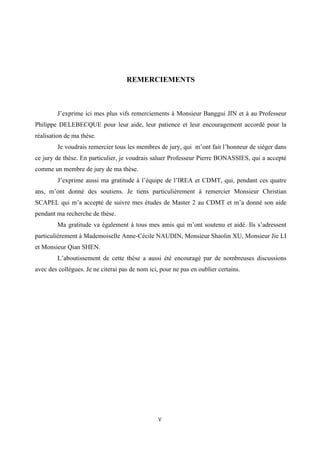 V	
  
	
  
REMERCIEMENTS
J’exprime ici mes plus vifs remerciements à Monsieur Banggui JIN et à au Professeur
Philippe DELEBECQUE pour leur aide, leur patience et leur encouragement accordé pour la
réalisation de ma thèse.
Je voudrais remercier tous les membres de jury, qui m’ont fait l’honneur de siéger dans
ce jury de thèse. En particulier, je voudrais saluer Professeur Pierre BONASSIES, qui a accepté
comme un membre de jury de ma thèse.
J’exprime aussi ma gratitude à l’équipe de l’IREA et CDMT, qui, pendant ces quatre
ans, m’ont donné des soutiens. Je tiens particulièrement à remercier Monsieur Christian
SCAPEL qui m’a accepté de suivre mes études de Master 2 au CDMT et m’a donné son aide
pendant ma recherche de thèse.
Ma gratitude va également à tous mes amis qui m’ont soutenu et aidé. Ils s’adressent
particulièrement à Mademoiselle Anne-Cécile NAUDIN, Monsieur Shaolin XU, Monsieur Jie LI
et Monsieur Qian SHEN.
L’aboutissement de cette thèse a aussi été encouragé par de nombreuses discussions
avec des collègues. Je ne citerai pas de nom ici, pour ne pas en oublier certains.
 