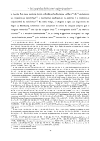 La liberté contractuelle en droit des transports maritimes de marchandises
L’exemple du contrat de volume soumis aux Règles de Rotterdam
40
le chapitre 4 du Code maritime chinois se fonde sur les Règles de La Haye-Visby130
, notamment
les obligations du transporteur131
, le maintient du catalogue des cas exceptés et la limitation de
responsabilité du transporteur132
. En même temps, ce chapitre a repris des dispositions des
Règles de Hambourg, notamment celles concernant la notion du chargeur composé par le
chargeur contractuel133
ainsi que le chargeur actuel134
, le transporteur actuel135
, le retard de
livraison136
et la notion du connaissement137
, etc. Le champ d’application du chapitre 4 est large.
La marchandise en pontée138
et les animaux vivants139
entrent dans le champ d’application. Par
130
王欣：《论我国海商法中承运人义务和免责的关系》， 中国海商法年刊1993年，第102至115页(WANG Xin, La relation
entre les obligations du transporteur et l’exonération du transporteur en droit maritime chinois, ADMC 1993, p.p. 102/115) ; 朱
曾杰，《论海上货物运输的混合责任制度》，海事审判1997年第4期，第3至第8页(ZHU Zengjie, Le système mixe du transport
maritime de marchandises, Maritime Trial 1997, volume 4, p.p. 3/8).
131
陈永康：《试论承运人的适航责任》，海事审判1993年第2期，第1页至第4页(CHEN Yongkang, La responsabilité du
transporteur sur la navigabilité du navire, Maritime Trial 1993, volume 3, p.p. 1/4) ; 傅廷中：《论船舶绕航》， 中国海商法年
刊1995年，第118至127页(FU Tingzhong, Le déroutement du navire, ADMC 1995, p.p. 118/127);郭国汀：《论海上火灾免责》，
中国海商法年刊2001年，第1至14页(GUO Guoting, Le cas excepté d’incendie, ADMC 2001, p.p.1/14) ;
132
l’article 56 du Code maritime chinois, le montant étant 666.67 DTS par colis et 2 DTS par kilo. Voir: 何江海：《对承运人及
受雇人代理人丧失责限制的判定—对海商法第59条浅析》， 中国海商法年刊1996年，第352至359页(HE Jianghai, La
déchéance de la limitation de responsabilité du transporteur et son mandataire, ADMC 1995, p.p.352/359) ; 凌祈漫，《论承运
人责任的限制性》，海事审判1997年第2期，第3页至8页(LING Qiman, La limitation de responsabilité du transporteur,
Maritime Trial 1997, volume 2, p.p. 3/8).
133
韩立新 郑蕾：《论合同托运人的权利义务和责任》， 中国海商法年刊2001年，第255至268页(HAN Lixin et ZHENG Lei,
Le droit, l’obligation et la responsabilité du chargeur contractuel, ADMC 2001, p.p.255/268) ;司玉琢：《论发货人的权利义务
和责任》，中国海商法年刊2001年，第230至240页(SI Yuzhuo, Le droit, l’obligation et la responsabilité du chargeur, ADMC
2001, p.p.230/240) ; 王钢桥：《论海上货物运输中托运人的认定》，海事审判1997年第1期，第20页至24页(WANG Gangqiao,
L’identification du chargeur dans le transport maritime, Maritime Trial 1997, volume 1, p.p.20/24) ;王艳玲：《海上货物运输合
同下托运人诉权问题探究》， 中国海商法年刊1998年，第48至56页(WANG Yanling, Le droit d’action du chargeur dans le
contrat de transport maritime de marchandises, ADMC 1998, p.p.48/56) ;姚洪秀：《论我国海商法下托运人的认定》， 中国海
商法年刊1996年，第31至40页(YAO Hongxiu, L’identification du chargeur en droit maritime chinois, ADMC 1995, p.p.31/40) .
134
郭春风：《论对中国海商法托运人定义及其相关条款的修改》， 中国海商法年刊1998年，第12至22页(GUO Chunfeng,
Les modifications sur la définition du chargeur et les autres articles dans le Code maritime chinois, ADMC 1998, p.p.12/22).
135
韩立新：《国际海上货物运输中实际承运人及其责任的认定》， 中国海商法年刊1997年，第102至117页（HAN Lixin, Le
transporteur actuel et sa responsabilité dans le transport maritime international de marchandises, ADMC 1997, p.p.102/117) ;
姚洪秀 王小芳：《我国海商法下承运人和实际承运人若干问题研究》，中国海商法年刊2004年，第85至94页(YAO Hongxiu
et WANG Xiafang, Etude sur des questions du transporteur et du transporteur actuel en droit maritime chinois, ADMC 2004,
p.p.85/94) ;袁绍春：《实际承运人法律制度研究》，法律出版社2008年版(YUAN Chaochun, Etude sur le système juridique du
transporteur actuel, 2008, Law Press) ;沈晓平：《有关实际承运人的几个法律问题》， 中国海商法年刊1998年，第260至267
页(SHEN Xiaoping, Des questions quant au transporteur actuel, ADMC 1998, p.p.260/267) ; 赵晓梅，《试论承运人与实际承
运人的法律责任》，中国海商法协会通讯1997年12月，第20页至24页(ZHAO Xiaomei, Les responsabiltés du transporteur et du
transporteur actuel, CMLA News Letter december 1997, p.p. 20/24) ; 刘静：《对实际承运人在无单放货纠纷中是否承担责任
的问题探究》， 中国海商法协会通讯2002年第3期，第19至22页(LIU Jing, Étude sur la question concernant si le transporteur
actuel assume une responsabilité dans le contentieux nés de la livraison sans connaissement, CMLA News Letter 2002, volume
3, p.p.19/22).
136
郭春风：《论海上运输的迟延交货损失》，中国海商法年刊1992年，第135至149页(GUO Chunfeng, Le dommage du retard
de livraison dans le transport maritime, ADMC 1992, p.p. 135/149) ; 李唯军，《论迟延交付的若干法律问题》，中国海商法协
会通讯1996年3月，第16到24页(LI Weijun, Des questions juridiques du retard de livraison, CMLA News Letter march 1996,
p.p.16/24).
137
胡正良：《对提单的物权凭证功能的再思考》， 中国海商法年刊1996年，第53至78页(HU Zhengliang, Réflexion sur la
fonction du document of title du connaissement, ADMC 1995, p.p.53/78) ;李守芹：《论提单的法律性质》， 中国海商法年刊
1995年，第25至43页(LI Shouqin, Nature juridique du connaissement, ADMC 1995, p.p. 25/43)；李海：《关于提单是物权凭
证的反思—兼论提单的法律性质》， 中国海商法年刊1996年，第41至52页(LI Hai, Réflexion sur le document of title du
connaissement : la nature juridique du connaissement, ADMC 1995, p.p.41/52).
138
L’article 53 du Code maritime chinois.
139
L’article 52 du Code maritime chinois.
 