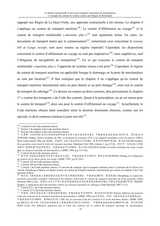 La liberté contractuelle en droit des transports maritimes de marchandises
L’exemple du contrat de volume soumis aux Règles de Rotterdam
41
rappoprt aux Règles de La Haye-Visby, une approche contractuelle a été retenue. Le chapitre 4
s’applique au contrat de transport maritime140
. Le contrat d’affrètement au voyage141
et le
contrat de transport multimodal « maritime plus »142
sont également inclus. En outre, les
documents de transport autres que le connaissement143
, notamment ceux concernant le seaway
bill et Cargo receipt, sont aussi soumis au régime impératif. Cependant, les dispositions
concernant le contrat d’affrètement au voyage ne sont pas impératives144
, mais supplétives, sauf
l’obligation de navigabilité du transporteur145
. En ce qui concerne le contrat de transport
multimodal « maritime plus », l’approche de système réseau a été prise146
. Cependant, le régime
du contrat de transport maritime est applicable lorsque le dommage ou la perte de marchandises
ne sont pas localisés147
. Il faut souligner que le chapitre 4 ne s’applique qu’au contrat de
transport maritime international entre un port chinois et un port étranger148
, mais non le contrat
de transport de cabotage149
. Ce dernier est soumis au droit commun, plus précisément, le chapitre
17 « contrat des transports » du Code des contrats. Quant à la prescription, un an est retenu pour
le contrat de transport150
, deux ans pour le contrat d’affrètement au voyage151
. Actuellement, le
Code maritime chinois étant considéré selon la doctrine dominante chinoise, comme une loi
spéciale, le droit commun continue à jouer son rôle152
.
140
L’article 41 du Code maritime chinois.
141
Section 7 du chapitre 4 du Code maritime chinois.
142
Section 8 du chapitre 4 du Code maritime chinois.
143
王晋卿：《浅析FBL与FCL单证的法律性质及当事人各方的法律关系》，中国海商法协会通讯1996年3月，第24页至30
页(WANG Jinqing, Nature juridique du FBL et document de transport FCL et les rapports juridiques entre les parties, CMLA
News Letter march 1996, p.p.24/30) ; 何建华：《关于海运单的几个问题》，海事审判1994年第1期，第12至14页(HE Jianhua,
Des questions concernant le lettre de transport maritime, Maritime Trial 1994, volume 1, p.p.12/14) ; 薛介年：《试论海上货物
运输中“货物收据”的法律性质》， 中国海商法年刊1998年，第115至126页(XUE Jienian, La nature juridique du cargo receipt
dans le transport maritime de marchandises, ADMC 1998, p.p.115/126).
144
L’article 94 du Code maritime chinois.
145
翁子鸣：《论航次租船合同当事人的法定义务》， 中国海商法年刊1997年，第91至101页(WENG Ziming, Les obligations
des parties de la charte partie au voyage, ADMC 1997, p.p.91/101).
146
L’article 105 du Code maritime chinois.
147
L’article 106 du Code maritime chinois.
148
L’article 2 du Code maritime chinois. Il convient de souligner que le transport maritime entre le continent de la Chine et le
Taiwan, Hongkong et Macao est réputé comme un contrat de transport maritime international, qui soumis au chapitre 4 du Code
maritime chinois.
149
胡正良：《海商法海上货物运输合同起草中焦点问题的回顾》， 中国海运2002年，第28页(HU Zhengliang, Le rappel des
questions essentielles pendant l’élaboration du chapitre concernant le contrat de transport maritime du Code maritime, China
maritime 2002, p.28) ; 朱曾杰：《关于中华人民共和国海商法适用沿海货物运输的问题》，中国远洋航务2007年第11期(ZHU
Zengjie, L’application du Code maritime chinois au transport maritime de cabotage, China Maritime 2007, n°11).
150
l’article 257.1 du Code maritime chinois.
151
L’article 257.2 du Code maritime chinois.
152
许瑞雪：《新合同法对海上货物运输的影响》，中国海商法年刊1999年，第222至233页(XU Ruixue, Influence du nouveau
Code des contrats sur le transport maritime de marchandises, ADMC 1999, p.p.222/233) ; 邱靖：《新合同法与中国海商法》，
中国海商法年刊1999年，第206至221页（QIU Jin, Le nouveau Code des contrats et le Code maritime chinois, ADMC 1999,
p.p.206/221) ;韩立新：《合同法对国际海上货物运输合同的几点影响》， 中国海商法协会通讯2000年第3期，第15至19页
(HAN Lixin, Des influences apportées par le Code des contrats sur le contrat de transport maritime de marchandises
 