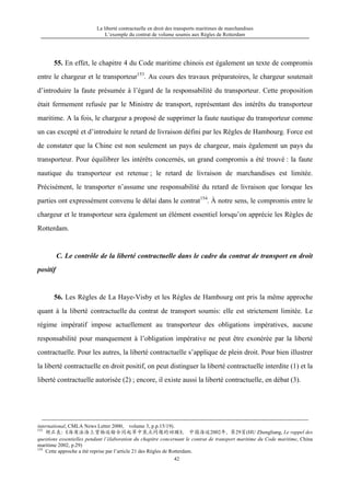 La liberté contractuelle en droit des transports maritimes de marchandises
L’exemple du contrat de volume soumis aux Règles de Rotterdam
42
55. En effet, le chapitre 4 du Code maritime chinois est également un texte de compromis
entre le chargeur et le transporteur153
. Au cours des travaux préparatoires, le chargeur soutenait
d’introduire la faute présumée à l’égard de la responsabilité du transporteur. Cette proposition
était fermement refusée par le Ministre de transport, représentant des intérêts du transporteur
maritime. A la fois, le chargeur a proposé de supprimer la faute nautique du transporteur comme
un cas excepté et d’introduire le retard de livraison défini par les Règles de Hambourg. Force est
de constater que la Chine est non seulement un pays de chargeur, mais également un pays du
transporteur. Pour équilibrer les intérêts concernés, un grand compromis a été trouvé : la faute
nautique du transporteur est retenue ; le retard de livraison de marchandises est limitée.
Précisément, le transporter n’assume une responsabilité du retard de livraison que lorsque les
parties ont expressément convenu le délai dans le contrat154
. À notre sens, le compromis entre le
chargeur et le transporteur sera également un élément essentiel lorsqu’on apprécie les Règles de
Rotterdam.
C. Le contrôle de la liberté contractuelle dans le cadre du contrat de transport en droit
positif
56. Les Règles de La Haye-Visby et les Règles de Hambourg ont pris la même approche
quant à la liberté contractuelle du contrat de transport soumis: elle est strictement limitée. Le
régime impératif impose actuellement au transporteur des obligations impératives, aucune
responsabilité pour manquement à l’obligation impérative ne peut être exonérée par la liberté
contractuelle. Pour les autres, la liberté contractuelle s’applique de plein droit. Pour bien illustrer
la liberté contractuelle en droit positif, on peut distinguer la liberté contractuelle interdite (1) et la
liberté contractuelle autorisée (2) ; encore, il existe aussi la liberté contractuelle, en débat (3).
international, CMLA News Letter 2000, volume 3, p.p.15/19).
153
胡正良：《海商法海上货物运输合同起草中焦点问题的回顾》， 中国海运2002年，第29页(HU Zhengliang, Le rappel des
questions essentielles pendant l’élaboration du chapitre concernant le contrat de transport maritime du Code maritime, China
maritime 2002, p.29)
154
Cette approche a été reprise par l’article 21 des Règles de Rotterdam.
 