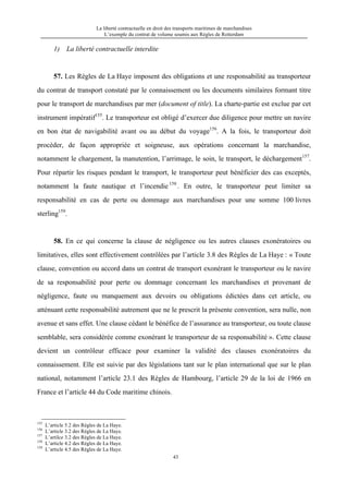 La liberté contractuelle en droit des transports maritimes de marchandises
L’exemple du contrat de volume soumis aux Règles de Rotterdam
43
1) La liberté contractuelle interdite
57. Les Règles de La Haye imposent des obligations et une responsabilité au transporteur
du contrat de transport constaté par le connaissement ou les documents similaires formant titre
pour le transport de marchandises par mer (document of title). La charte-partie est exclue par cet
instrument impératif155
. Le transporteur est obligé d’exercer due diligence pour mettre un navire
en bon état de navigabilité avant ou au début du voyage156
. A la fois, le transporteur doit
procéder, de façon appropriée et soigneuse, aux opérations concernant la marchandise,
notamment le chargement, la manutention, l’arrimage, le soin, le transport, le déchargement157
.
Pour répartir les risques pendant le transport, le transporteur peut bénéficier des cas exceptés,
notamment la faute nautique et l’incendie 158
. En outre, le transporteur peut limiter sa
responsabilité en cas de perte ou dommage aux marchandises pour une somme 100 livres
sterling159
.
58. En ce qui concerne la clause de négligence ou les autres clauses exonératoires ou
limitatives, elles sont effectivement contrôlées par l’article 3.8 des Règles de La Haye : « Toute
clause, convention ou accord dans un contrat de transport exonérant le transporteur ou le navire
de sa responsabilité pour perte ou dommage concernant les marchandises et provenant de
négligence, faute ou manquement aux devoirs ou obligations édictées dans cet article, ou
atténuant cette responsabilité autrement que ne le prescrit la présente convention, sera nulle, non
avenue et sans effet. Une clause cédant le bénéfice de l’assurance au transporteur, ou toute clause
semblable, sera considérée comme exonérant le transporteur de sa responsabilité ». Cette clause
devient un contrôleur efficace pour examiner la validité des clauses exonératoires du
connaissement. Elle est suivie par des législations tant sur le plan international que sur le plan
national, notamment l’article 23.1 des Règles de Hambourg, l’article 29 de la loi de 1966 en
France et l’article 44 du Code maritime chinois.
155
L’article 5.2 des Règles de La Haye.
156
L’article 3.2 des Règles de La Haye.
157
L’artilce 3.2 des Règles de La Haye.
158
L’article 4.2 des Règles de La Haye.
159
L’article 4.5 des Règles de La Haye.
 