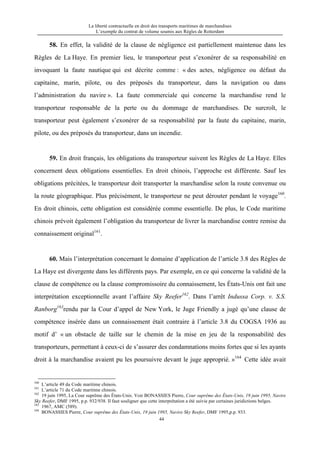 La liberté contractuelle en droit des transports maritimes de marchandises
L’exemple du contrat de volume soumis aux Règles de Rotterdam
44
58. En effet, la validité de la clause de négligence est partiellement maintenue dans les
Règles de La Haye. En premier lieu, le transporteur peut s’exonérer de sa responsabilité en
invoquant la faute nautique qui est décrite comme : « des actes, négligence ou défaut du
capitaine, marin, pilote, ou des préposés du transporteur, dans la navigation ou dans
l’administration du navire ». La faute commerciale qui concerne la marchandise rend le
transporteur responsable de la perte ou du dommage de marchandises. De surcroît, le
transporteur peut également s’exonérer de sa responsabilité par la faute du capitaine, marin,
pilote, ou des préposés du transporteur, dans un incendie.
59. En droit français, les obligations du transporteur suivent les Règles de La Haye. Elles
concernent deux obligations essentielles. En droit chinois, l’approche est différente. Sauf les
obligations précitées, le transporteur doit transporter la marchandise selon la route convenue ou
la route géographique. Plus précisément, le transporteur ne peut dérouter pendant le voyage160
.
En droit chinois, cette obligation est considérée comme essentielle. De plus, le Code maritime
chinois prévoit également l’obligation du transporteur de livrer la marchandise contre remise du
connaissement original161
.
60. Mais l’interprétation concernant le domaine d’application de l’article 3.8 des Règles de
La Haye est divergente dans les différents pays. Par exemple, en ce qui concerne la validité de la
clause de compétence ou la clause compromissoire du connaissement, les États-Unis ont fait une
interprétation exceptionnelle avant l’affaire Sky Reefer162
. Dans l’arrêt Indussa Corp. v. S.S.
Ranborg163
rendu par la Cour d’appel de New York, le Juge Friendly a jugé qu’une clause de
compétence insérée dans un connaissement était contraire à l’article 3.8 du COGSA 1936 au
motif d’ « un obstacle de taille sur le chemin de la mise en jeu de la responsabilité des
transporteurs, permettant à ceux-ci de s’assurer des condamnations moins fortes que si les ayants
droit à la marchandise avaient pu les poursuivre devant le juge approprié. »164
Cette idée avait
160
L’article 49 du Code maritime chinois.
161
L’article 71 du Code maritime chinois.
162
19 juin 1995, La Cour suprême des États-Unis. Voir BONASSIES Pierre, Cour suprême des États-Unis, 19 juin 1995, Navire
Sky Reefer, DMF 1995, p.p. 932/938. Il faut souligner que cette interprétation a été suivie par certaines juridictions belges.
163
1967, AMC (589).
164
BONASSIES Pierre, Cour suprême des États-Unis, 19 juin 1995, Navire Sky Reefer, DMF 1995,p.p. 933.
 