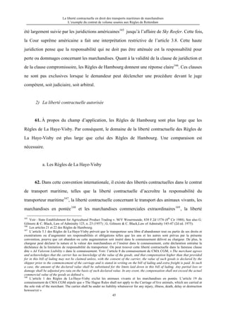 La liberté contractuelle en droit des transports maritimes de marchandises
L’exemple du contrat de volume soumis aux Règles de Rotterdam
45
été largement suivie par les juridictions américaines165
jusqu’à l’affaire de Sky Reefer. Cette fois,
la Cour suprême américaine a fait une interprétation restrictive de l’article 3.8. Cette haute
juridiction pense que la responsabilité qui ne doit pas être atténuée est la responsabilité pour
perte ou dommages concernant les marchandises. Quant à la validité de la clause de juridiction et
de la clause compromissoire, les Règles de Hambourg donnent une réponse claire166
. Ces clauses
ne sont pas exclusives lorsque le demandeur peut déclencher une procédure devant le juge
compétent, soit judiciaire, soit arbitral.
2) La liberté contractuelle autorisée
61. À propos du champ d’application, les Règles de Hambourg sont plus large que les
Règles de La Haye-Visby. Par conséquent, le domaine de la liberté contractuelle des Règles de
La Haye-Visby est plus large que celui des Règles de Hambourg. Une comparaison est
nécessaire.
a. Les Règles de La Haye-Visby
62. Dans cette convention internationale, il existe des libertés contractuelles dans le contrat
de transport maritime, telles que la liberté contractuelle d’accroître la responsabilité du
transporteur maritime167
, la liberté contractuelle concernant le transport des animaux vivants, les
marchandises en pontée168
et les marchandises commerciales extraordinaires169
, la liberté
165
Voir : State Establishment for Agricultural Product Trading v. M/V Wesermunde, 838 F.2d 1576 (8th
Cir 1988). See also G.
Gilmore & C. Black, Law of Admiralty 125, n. 23 (1957) ; G. Gilmore & C. Black,Law of Admiralty 145-47 (2d ed. 1975).
166
Les articles 21 et 22 des Règles de Hambourg.
167
L’article 5.1 des Règles de La Haye-Visby prévoit que le transporteur sera libre d’abandonner tout ou partie de ses droits et
exonérations ou d’augmenter ses responsabilités et obligations telles que les uns et les autres sont prévus par la présente
convention, pourvu que cet abandon ou cette augmentation soit inséré dans le connaissement délivré au chargeur. De plus, le
chargeur peut déclarer la nature et la valeur des marchandises et l’insérer dans le connaissement, cette déclaration entraîne la
déchéance de la limitation de responsabilité du transporteur. On peut trouver cette liberté contractuelle dans la fameuse clause
dite « Ad Valorem Liability » dans le connaissement. Voir: l’article 8 du connaissement de CMA CGM, « The merchant agrees
and acknowledges that the carrier has no knowledge of the value of the goods, and that compensation higher than that provided
for in this bill of lading may not be claimed unless, with the consent of the carrier, the value of such goods is declared by the
shipper prior to the commencement of the carriage and is stated in writing on the bill of lading and extra freight is paid. In such
a case, the amount of the declared value shall be substituted for the limits laid down in this bill of lading. Any partial loss or
damage shall be adjusted pro rata on the basis of such declared value. In any event, the compensation shall not exceed the actuel
commercial value of the goods as defined ».
168
L’article 1 des Règles de La Haye-Visby exclut les animaux vivants et les marchandises en pontée. L’article 19 du
connaissement de CMA CGM stipule que « The Hague Rules shall not apply to the Carriage of live animals, which are carried at
the sole risk of the merchant. The carrier shall be under no liability whatsoever for any injury, illness, death, delay or destruction
howsoever »
 