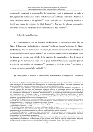La liberté contractuelle en droit des transports maritimes de marchandises
L’exemple du contrat de volume soumis aux Règles de Rotterdam
46
contractuelle concernant la responsabilité du transporteur avant le chargement ou après le
déchargement des marchandises (Before and after clause)170
, la liberté contractuelle de choisir la
ladite convention comme la loi applicable171
. Aussi, les Règles de La Haye-Visby accordent la
liberté aux parties de prolonger le délai d’action172
. Pourtant, les clauses exonératoires
concernées ne sont pas sans limites. Elles sont soumises au droit commun173
.
b. Les Règles de Hambourg
63. En comparaison avec les Règles de La Haye-Visby, la liberté contractuelle dans les
Règles de Hambourg est plus étroite en raison de l’étendue du champ d’application des Règles
de Hambourg. Pour les marchandises concernées, les animaux vivants et les marchandises en
pontée sont inclus dans le régime impératif. Sur la durée de responsabilité du transporteur, elle a
été étendue en couvrant une période de la réception des marchandises à leur livraison, à
condition que les marchandises soient sous la garde du transporteur. Enfin, les parties peuvent
accroître la responsabilité du transporteur174
, prolonger le délai des actions175
et choisir la
présente convention comme la loi applicable176
.
64. Mais quant à la durée de la responsabilité du transporteur, l’ambiguïté de l’expression
169
L’article 6 des Règles de La Haye-Visby permet la liberté contractuelle dans le transport des marchandises déterminées en
cas de non-émission du connaissement ou d’autres documents de transport négociables. Même si cette liberté contractuelle peut
déroger aux obligations impératives du transporteur, elle ne peut être contraire à l’ordre public.
170
L’article 7 des Règles de La Haye-Visby : « Aucune disposition de la présente convention ne défend à un transporteur ou à un
chargeur d’insérer dans un contrat des dispositions, conditions, réserves ou exonérations relatives aux obligations et
responsabilités du transporteur ou du navire pour la perte ou les dommages survenant aux marchandises, ou concernant leur garde,
soin et manutention antérieurement au chargement et postérieurement au déchargement du navire sur lequel les marchandises
sont transportées en mer. ». Voir aussi l’article 6.1 du connaissement de CMA CGM, « The carrier shall be under no liability
whatsoever for loss of or damage to the Goods, howsoever occurring, if such loss or damage arises prior to loading on to or
subsequent to the discharge from the Vessel carrying the Goods».
171
L’article 10.c dit que la présente convention s’applique à tout connaissement relatif à un transport de marchandises entre ports
relevant de deux États différents au moment où le connaissement prévoit que les dispositions de la présente convention ou de
toute autre législation s’y appliquant ou leur donnant effet régiront le contrat .
172
L’article 3.6 prévoit que le délai d’action peut être prolongé par un accord conclu entre les parties postérieurement à
l’événement qui a donné lieu à l’action.
173
20 juin 2002, tribunal de Rotterdam, 29 septembre 2009, Cour d’appel de La Haye.
174
L’article 23.2 dispose que : « nonobstant les dispositions du paragraphe 1 du présent article, le transporteur peut assumer une
responsabilité et des obligations plus lourdes que celles qui sont prévues par la présente convention. »
175
L’article 20.2 dispose que : « la personne à qui une réclamation a été adressée peut à tout moment pendant le délai de
prescription prolonger ce délai par une déclaration adressée par écrit à l’auteur de la réclamation. Le délai peut être de nouveau
prolongé par une ou plusieurs autres déclarations. »
176
L’article 2.1 dispose que : « les dispositions de la présente convention s’appliquent à tous les contrats de transport par mer
entre deux États différents lorsque le connaissement ou autre document faisant preuve du contrat de transport par mer prévoit que
les dispositions de la présente convention ou celles d’une législation nationale leur donnant effet régiront le contrat. »
 