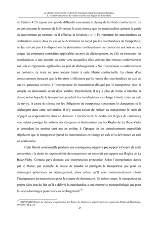 La liberté contractuelle en droit des transports maritimes de marchandises
L’exemple du contrat de volume soumis aux Règles de Rotterdam
47
de l’article 4.2.b.ii pose une grande difficulté concernant le champ de la liberté contractuelle. En
ce qui concerne le moment de la livraison, le texte énonce que les marchandises quittent la garde
du transporteur au moment où il effectue la livraison : « (i) En remettant les marchandises au
destinataire, ou (ii) dans les cas où le destinataire ne reçoit pas les marchandises du transporteur,
ne les mettant pas à la disposition du destinataire conformément au contrat ou aux lois ou aux
usages du commerce considérés applicables au port de déchargement, ou (iii) en remettant les
marchandises à une autorité ou autre tiers auxquelles elles doivent être remises conformément
aux lois et règlements applicables au port de déchargement. » Sur l’expression « conformément
au contrat », ce texte ne pose aucune limite à cette liberté contractuelle. La clause d’un
connaissement énonçant que la livraison s’effectuera par la remise des marchandises en cale du
navire, panneaux ouverts, à l’entrepreneur de manutention désigné par le transporteur pour le
compte du destinataire serait donc valable. Pareillement, il n’y a plus de limite d’interdire la
clause selon laquelle le transporteur prendrait les marchandises en charge à bord, voire en cale
du navire. À cause du silence sur les obligations du transporteur concernant le chargement et le
déchargent dans cette convention, il n’y aucune raison de refuser au transporteur le droit de
dégager sa responsabilité dans ce domaine. Concrètement, le destin des Règles de Hambourg
veut mieux protéger les intérêts des chargeurs et destinataires que les Règles de La Haye-Visby
et cependant les ramène cent ans en arrière, à l’époque où les connaissements marseillais
stipulaient que le transporteur prend les marchandises en charge en cale et la délivrance en cale
au destinataire.
Cette liberté contractuelle produite une conséquence négative par rapport à l’esprit de cette
convention : la durée de responsabilité du transporteur est soustrait par rapport aux Règles de La
Haye-Visby. Certains pays donnent une interprétation protectrice. Selon l’interprétation donée
par le Maroc, par exemple, la clause de mandat ne protégera le transporteur que pour les
dommages postérieurs au déchargement, alors même qu’il aura contractuellement choisi
l’entrepreneur de manutention pour le compte du destinataire. En même temps, le transporteur ne
pourra faire état du fait qu’il a délivré la marchandise à une entreprise monopolistique que pour
les seuls dommages postérieurs au déchargement177
.
177
BONASSIES Pierre, Le domaine d’application des Règles de Hambourg, dans l’entrée en vigueur des Règles de Hambourg,
1992 IMTM, p. 28.
 