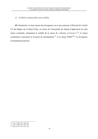 La liberté contractuelle en droit des transports maritimes de marchandises
L’exemple du contrat de volume soumis aux Règles de Rotterdam
48
3) La liberté contractuelle reste en débat
65. Néanmoins, il existe encore des divergences en ce qui concerne l’efficacité de l’article
3.8 des Règles de La Haye-Visby, en raison de l’incertitude du champ d’application de cette
clause essentielle, notamment la validité de la clause de « Identity of Carrier »178
, la clause
exonératoire concernant la livraison de marchandises179
et la clause FIOST180
. La divergence
d’interprétation persiste.
178
Voir: n°546, 547, 548, 549.
179
Voir: n°530, 531, 532, 533.
180
Voir: n°511, 512, 513, 514.
 