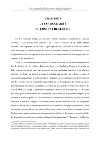 La liberté contractuelle en droit des transports maritimes de marchandises
L’exemple du contrat de volume soumis aux Règles de Rotterdam
49
CHAPITRE 2
LA PARTICULARITÉ
DU CONTRAT DE SERVICE
66. Ces dernières années, de nouveaux contrats maritimes, notamment le « Loyalty
contract », « Time-Volume-Rate Contract », le « service contract » et les autres contrats
similaires, sont largement utilisés dans la ligne régulière aux États-Unis. Ce sont des contrats
écrits, autres que le connaissement ou les autres documents de transport. C’est-à-dire qu’il existe
une possibilité réelle de négocier le taux de fret et les autres conditions de transport entre les
chargeurs et les transporteurs.
Parmi ces nouveaux contrats maritimes, le contrat de service est une innovation principale
dans le Shipping Act de 1984 aux États-Unis. Dans cette législation, le contrat de service est
défini comme un contrat entre des armateurs ou une conférence maritime et un chargeur
maritime, par lequel ce dernier s’engage à remettre aux premiers un volume convenu de
marchandises et par lequel le ou les armateurs s’engagent sur un niveau convenu de service et de
tarif. Ces contrats peuvent comprendre des pénalités en cas d’inexécution. Le contrat de service
donne beaucoup d’avantages au chargeur sur le tarif de fret. Dans l’Ocean Shipping Reform Act
of 1998 (OSRA de 1998), la définition du contrat de service a été modifiée ainsi : « Un contrat
écrit autre qu’un connaissement ou un récépissé, conclu entre un ou plusieurs chargeurs et un
transporteur maritime public ou une conférence de transporteurs maritimes publics par lequel,
d’une part, le chargeur s’engage à faire transporter une quantité minimale de fret sur une période
donnée et, d’autre part, le transporteur maritime ou la conférence s’engage à appliquer un certain
taux ou une certaine grille de taux ainsi qu’à fournir un certain niveau de service (espace réservé,
délai de transit, rotation portuaire ou autres prestations similaires). Le contrat peut aussi spécifier
des dispositions en cas de non-exécution de la part d’une des parties »181
. Par rapport au Shipping
181
Le texte anglais est « a written contract, other than a bill of lading or a receipt, between one or more shippers and an
individual ocean common carrier or an agreement between or among ocean common carriers in which the shipper or shippers
makes a commitment to provide a certain volume or portion of cargo over a fixed time period, and the ocean common carrier or
the agreement commits to a certain rate or rate schedule and a defined service level, such as assured space, transit time, port
 