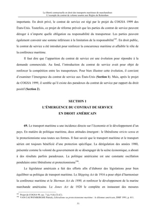 La liberté contractuelle en droit des transports maritimes de marchandises
L’exemple du contrat de volume soumis aux Règles de Rotterdam
51
importante. En droit privé, le contrat de service est régi par le projet du COGSA 1999 des
États-Unis. Toutefois, ce projet de réforme prévoit que les parties du contrat de service peuvent
déroger à n’importe quelle obligation ou responsabilité du transporteur. Les parties peuvent
également convenir une somme inférieure à la limitation de la responsabilité185
. En droit public,
le contrat de service a été introduit pour renforcer la concurrence maritime et affaiblir le rôle de
la conférence maritime.
Il faut dire que l’apparition du contrat de service est une évolution pour répondre à la
demande commerciale. Au fond, l’introduction du contrat de service avait pour objet de
renforcer la compétition entre les transporteurs. Pour bien illustrer cette évolution, il convient
d’examiner l’émergence du contrat de service aux États-Unis (Section 1). Mais, après le projet
de COGSA 1999, il semble qu’il existe des paradoxes du contrat de service par rapport du droit
positif (Section 2).
SECTION 1
L’ÉMERGENCE DU CONTRAT DE SERVICE
EN DROIT AMÉRICAIN
69. Le transport maritime a une incidence directe sur l’économie et le développement d’un
pays. En matière de politique maritime, deux attitudes émergent : le libéralisme stricto sensu et
le protectionnisme sous toutes ses formes. Il faut savoir que le transport maritime et le transport
aérien ont toujours bénéficié d’une protection spécifique. La dérégulation des années 1980,
présentée comme la volonté du gouvernement de se désengager de la scène économique, a abouti
à des résultats parfois paradoxaux. La politique américaine est une constante oscillation
pendulaire entre libéralisme et protectionnisme186
.
Le législateur américain a fait des efforts afin d’élaborer des législations pour bien
équilibrer sa politique de transport maritime. Le Shipping Act de 1916 a pour objet d’harmoniser
la conférence maritime et le Sherman Act du 1890, et renforcer le développement de la marine
marchande américaine. Le Jones Act de 1920 le complète en instaurant des mesures
185
Projet de COGSA 99, sec. 7 (j), 9 (h) (3) (C).
186
VAN CAUWENBERGHE Patrick, Libéralisme ou protectionnisme maritime : le dilemme américain, DMF 1991, p. 411.
 