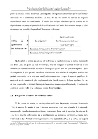 La liberté contractuelle en droit des transports maritimes de marchandises
L’exemple du contrat de volume soumis aux Règles de Rotterdam
53
publié et celui du contrat de service. Le tarif publié est stipulé unilatéralement par le transporteur
individuel ou la conférence maritime. Le taux de fret du contrat de service est négocié
mutuellement entre les contractants. Il résulte des analyses ci-dessus que le système de la
régularisation est composé par celui de la publication du tarif, celui du contrat de service et celui
du transporteur contrôlé. On peut lire l’illustration ci-dessous :
Tarif conférentiel
Tarif du transporteur individuelLe tarif publié
Tarif du NVOCC
Le taux de fret du contrat de service déposé
Système de la
régularisation du
taux de fret des USA
Le taux de fret du transporteur contrôlé
72. En effet, le contrat de service est un fruit de la régularisation de la marine marchande
aux États-Unis. Du point de vue économique, pour le chargeur, le contrat de service a une
intention de lui faire bénéficier du taux de fret négocié qui est plus bas que le tarif publié ; pour
le transporteur, il peut garantir un volume minimum de marchandises à transporter pendant une
période determinée. À la suite des modifications concernant ce type de contrat spécifique, le
contrat de service devient de plus en plus généralisé dans le transport de ligne régulière. En vue
de bien comprendre ce contrat, il convient d’examinier successivement les grandes évolutions du
contrat de service (§ 1), et le contenu du contrat de service (§ 2).
§ 1 Les grandes évolutions du contrat de service
73. Le contrat de service est une invention américaine. Depuis des réformes à la suite du
1984, le contrat de service a des évolutions successives pour bien répondre à la demande
commerciale. Les plus importantes réformes concernent, d’une part, la supprime du principe de
« me too » pour le renforcement de la confidentialité du contrat de service (A), d’autre part,
l’introduction du « NVOCC service agreement » pour mettre le NVOCC et le VOCC sur un pied
service, la FMC peut contrôler si le taux de fret du transporteur contrôlé est raisonnable et égal. Chacune année, la FMC publie la
liste des transporteurs contrôlés.
 