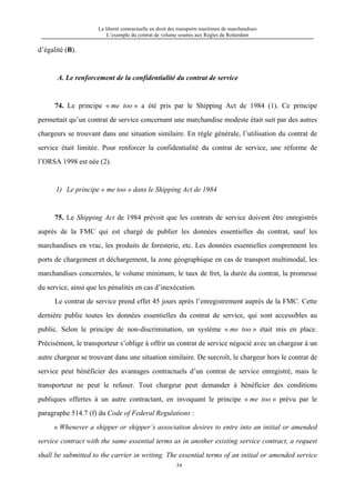 La liberté contractuelle en droit des transports maritimes de marchandises
L’exemple du contrat de volume soumis aux Règles de Rotterdam
54
d’égalité (B).
A. Le renforcement de la confidentialité du contrat de service
74. Le principe « me too » a été pris par le Shipping Act de 1984 (1). Ce principe
permettait qu’un contrat de service concernant une marchandise modeste était suit par des autres
chargeurs se trouvant dans une situation similaire. En règle générale, l’utilisation du contrat de
service était limitée. Pour renforcer la confidentialité du contrat de service, une réforme de
l’ORSA 1998 est née (2).
1) Le principe « me too » dans le Shipping Act de 1984
75. Le Shipping Act de 1984 prévoit que les contrats de service doivent être enregistrés
auprès de la FMC qui est chargé de publier les données essentielles du contrat, sauf les
marchandises en vrac, les produits de foresterie, etc. Les données essentielles comprennent les
ports de chargement et déchargement, la zone géographique en cas de transport multimodal, les
marchandises concernées, le volume minimum, le taux de fret, la durée du contrat, la promesse
du service, ainsi que les pénalités en cas d’inexécution.
Le contrat de service prend effet 45 jours après l’enregistrement auprès de la FMC. Cette
dernière publie toutes les données essentielles du contrat de service, qui sont accessibles au
public. Selon le principe de non-discrimination, un système « me too » était mis en place.
Précisément, le transporteur s’oblige à offrir un contrat de service négocié avec un chargeur à un
autre chargeur se trouvant dans une situation similaire. De surcroît, le chargeur hors le contrat de
service peut bénéficier des avantages contractuels d’un contrat de service enregistré, mais le
transporteur ne peut le refuser. Tout chargeur peut demander à bénéficier des conditions
publiques offertes à un autre contractant, en invoquant le principe « me too » prévu par le
paragraphe 514.7 (f) du Code of Federal Regulations :
« Whenever a shipper or shipper’s association desires to entre into an initial or amended
service contract with the same essential terms as in another existing service contract, a request
shall be submitted to the carrier in writing. The essential terms of an initial or amended service
 