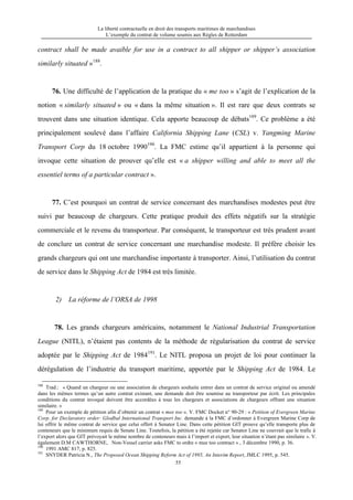 La liberté contractuelle en droit des transports maritimes de marchandises
L’exemple du contrat de volume soumis aux Règles de Rotterdam
55
contract shall be made avaible for use in a contract to all shipper or shipper’s association
similarly situated »188
.
76. Une difficulté de l’application de la pratique du « me too » s’agit de l’explication de la
notion « similarly situated » ou « dans la même situation ». Il est rare que deux contrats se
trouvent dans une situation identique. Cela apporte beaucoup de débats189
. Ce problème a été
principalement soulevé dans l’affaire California Shipping Lane (CSL) v. Yangming Marine
Transport Corp du 18 octobre 1990190
. La FMC estime qu’il appartient à la personne qui
invoque cette situation de prouver qu’elle est « a shipper willing and able to meet all the
essentiel terms of a particular contract ».
77. C’est pourquoi un contrat de service concernant des marchandises modestes peut être
suivi par beaucoup de chargeurs. Cette pratique produit des effets négatifs sur la stratégie
commerciale et le revenu du transporteur. Par conséquent, le transporteur est très prudent avant
de conclure un contrat de service concernant une marchandise modeste. Il préfère choisir les
grands chargeurs qui ont une marchandise importante à transporter. Ainsi, l’utilisation du contrat
de service dans le Shipping Act de 1984 est très limitée.
2) La réforme de l’ORSA de 1998
78. Les grands chargeurs américains, notamment le National Industrial Transportation
League (NITL), n’étaient pas contents de la méthode de régularisation du contrat de service
adoptée par le Shipping Act de 1984191
. Le NITL proposa un projet de loi pour continuer la
dérégulation de l’industrie du transport maritime, apportée par le Shipping Act de 1984. Le
188
Trad.: « Quand un chargeur ou une association de chargeurs souhaite entrer dans un contrat de service original ou amendé
dans les mêmes termes qu’un autre contrat existant, une demande doit être soumise au transporteur par écrit. Les principales
conditions du contrat invoqué doivent être accordées à tous les chargeurs et associations de chargeurs offrant une situation
similaire. »
189
Pour un exemple de pétition afin d’obtenir un contrat « mee too ». V. FMC Docket n° 90-29 : « Petition of Evergreen Marine
Corp. for Declaratory order: Glodbal International Transport Inc. demande à la FMC d’ordonner à Evergreen Marine Corp de
lui offrir le même contrat de service que celui offert à Senator Line. Dans cette pétition GIT prouve qu’elle transporte plus de
conteneurs que le minimum requis de Senate Line. Toutefois, la pétition a été rejetée car Senator Line ne couvrait que le trafic à
l’export alors que GIT prévoyait le même nombre de conteneurs mais à l’import et export, leur situation n’étant pas similaire ». V.
également D.M CAWTHORNE, Non-Vessel carrier asks FMC to ordre « mee too contract » , 3 décembre 1990, p. 36.
190
1991 AMC 817, p. 825.
191
SNYDER Patricia N., The Proposed Ocean Shipping Reform Act of 1995, An Interim Report, JMLC 1995, p. 545.
 