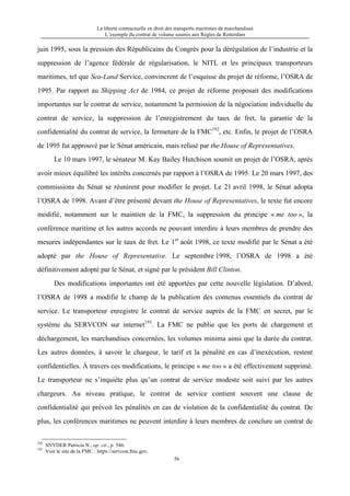 La liberté contractuelle en droit des transports maritimes de marchandises
L’exemple du contrat de volume soumis aux Règles de Rotterdam
56
juin 1995, sous la pression des Républicains du Congrès pour la dérégulation de l’industrie et la
suppression de l’agence fédérale de régularisation, le NITL et les principaux transporteurs
maritimes, tel que Sea-Land Service, convincrent de l’esquisse du projet de réforme, l’OSRA de
1995. Par rapport au Shipping Act de 1984, ce projet de réforme proposait des modifications
importantes sur le contrat de service, notamment la permission de la négociation individuelle du
contrat de service, la suppression de l’enregistrement du taux de fret, la garantie de la
confidentialité du contrat de service, la fermeture de la FMC192
, etc. Enfin, le projet de l’OSRA
de 1995 fut approuvé par le Sénat américain, mais refusé par the House of Representatives.
Le 10 mars 1997, le sénateur M. Kay Bailey Hutchison soumit un projet de l’OSRA, après
avoir mieux équilibré les intérêts concernés par rapport à l’OSRA de 1995. Le 20 mars 1997, des
commissions du Sénat se réunirent pour modifier le projet. Le 21 avril 1998, le Sénat adopta
l’OSRA de 1998. Avant d’être présenté devant the House of Representatives, le texte fut encore
modifié, notamment sur le maintien de la FMC, la suppression du principe « me too », la
conférence maritime et les autres accords ne pouvant interdire à leurs membres de prendre des
mesures indépendantes sur le taux de fret. Le 1er
août 1998, ce texte modifié par le Sénat a été
adopté par the House of Representative. Le septembre 1998, l’OSRA de 1998 a été
définitivement adopté par le Sénat, et signé par le président Bill Clinton.
Des modifications importantes ont été apportées par cette nouvelle législation. D’abord,
l’OSRA de 1998 a modifié le champ de la publication des contenus essentiels du contrat de
service. Le transporteur enregistre le contrat de service auprès de la FMC en secret, par le
système du SERVCON sur internet193
. La FMC ne publie que les ports de chargement et
déchargement, les marchandises concernées, les volumes minima ainsi que la durée du contrat.
Les autres données, à savoir le chargeur, le tarif et la pénalité en cas d’inexécution, restent
confidentielles. À travers ces modifications, le principe « me too » a été effectivement supprimé.
Le transporteur ne s’inquiète plus qu’un contrat de service modeste soit suivi par les autres
chargeurs. Au niveau pratique, le contrat de service contient souvent une clause de
confidentialité qui prévoit les pénalités en cas de violation de la confidentialité du contrat. De
plus, les conférences maritimes ne peuvent interdire à leurs membres de conclure un contrat de
192
SNYDER Patricia N., op. cit., p. 546.
193
Voir le site de la FMC : https://servcon.fmc.gov.
 