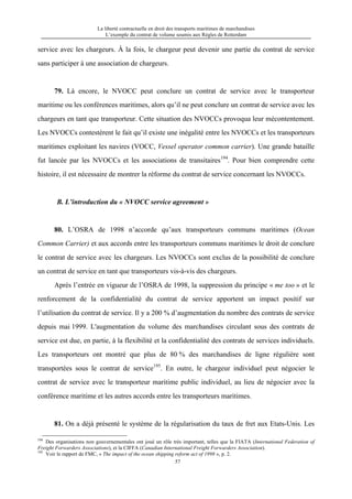 La liberté contractuelle en droit des transports maritimes de marchandises
L’exemple du contrat de volume soumis aux Règles de Rotterdam
57
service avec les chargeurs. À la fois, le chargeur peut devenir une partie du contrat de service
sans participer à une association de chargeurs.
79. Là encore, le NVOCC peut conclure un contrat de service avec le transporteur
maritime ou les conférences maritimes, alors qu’il ne peut conclure un contrat de service avec les
chargeurs en tant que transporteur. Cette situation des NVOCCs provoqua leur mécontentement.
Les NVOCCs contestèrent le fait qu’il existe une inégalité entre les NVOCCs et les transporteurs
maritimes exploitant les navires (VOCC, Vessel operator common carrier). Une grande bataille
fut lancée par les NVOCCs et les associations de transitaires194
. Pour bien comprendre cette
histoire, il est nécessaire de montrer la réforme du contrat de service concernant les NVOCCs.
B. L’introduction du « NVOCC service agreement »
80. L’OSRA de 1998 n’accorde qu’aux transporteurs communs maritimes (Ocean
Common Carrier) et aux accords entre les transporteurs communs maritimes le droit de conclure
le contrat de service avec les chargeurs. Les NVOCCs sont exclus de la possibilité de conclure
un contrat de service en tant que transporteurs vis-à-vis des chargeurs.
Après l’entrée en vigueur de l’OSRA de 1998, la suppression du principe « me too » et le
renforcement de la confidentialité du contrat de service apportent un impact positif sur
l’utilisation du contrat de service. Il y a 200 % d’augmentation du nombre des contrats de service
depuis mai 1999. L'augmentation du volume des marchandises circulant sous des contrats de
service est due, en partie, à la flexibilité et la confidentialité des contrats de services individuels.
Les transporteurs ont montré que plus de 80 % des marchandises de ligne régulière sont
transportées sous le contrat de service195
. En outre, le chargeur individuel peut négocier le
contrat de service avec le transporteur maritime public individuel, au lieu de négocier avec la
conférence maritime et les autres accords entre les transporteurs maritimes.
81. On a déjà présenté le système de la régularisation du taux de fret aux Etats-Unis. Les
194
Des organisations non gouvernementales ont joué un rôle très important, telles que la FIATA (International Federation of
Freight Forwarders Associations), et la CIFFA (Canadian International Freight Forwarders Association).
195
Voir le rapport de FMC, « The impact of the ocean shipping reform act of 1998 », p. 2.
 