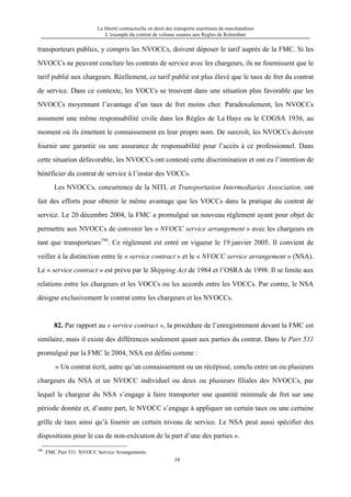 La liberté contractuelle en droit des transports maritimes de marchandises
L’exemple du contrat de volume soumis aux Règles de Rotterdam
58
transporteurs publics, y compris les NVOCCs, doivent déposer le tarif auprès de la FMC. Si les
NVOCCs ne peuvent conclure les contrats de service avec les chargeurs, ils ne fournissent que le
tarif publié aux chargeurs. Réellement, ce tarif publié est plus élevé que le taux de fret du contrat
de service. Dans ce contexte, les VOCCs se trouvent dans une situation plus favorable que les
NVOCCs moyennant l’avantage d’un taux de fret moins cher. Paradoxalement, les NVOCCs
assument une même responsabilité civile dans les Règles de La Haye ou le COGSA 1936, au
moment où ils émettent le connaissement en leur propre nom. De surcroît, les NVOCCs doivent
fournir une garantie ou une assurance de responsabilité pour l’accès à ce professionnel. Dans
cette situation défavorable, les NVOCCs ont contesté cette discrimination et ont eu l’intention de
bénéficier du contrat de service à l’instar des VOCCs.
Les NVOCCs, concurrence de la NITL et Transportation Intermediaries Association, ont
fait des efforts pour obtenir le même avantage que les VOCCs dans la pratique du contrat de
service. Le 20 décembre 2004, la FMC a promulgué un nouveau règlement ayant pour objet de
permettre aux NVOCCs de convenir les « NVOCC service arrangement » avec les chargeurs en
tant que transporteurs196
. Ce règlement est entré en vigueur le 19 janvier 2005. Il convient de
veiller à la distinction entre le « service contract » et le « NVOCC service arrangement » (NSA).
Le « service contract » est prévu par le Shipping Act de 1984 et l’OSRA de 1998. Il se limite aux
relations entre les chargeurs et les VOCCs ou les accords entre les VOCCs. Par contre, le NSA
désigne exclusivement le contrat entre les chargeurs et les NVOCCs.
82. Par rapport au « service contract », la procédure de l’enregistrement devant la FMC est
similaire, mais il existe des différences seulement quant aux parties du contrat. Dans le Part 531
promulgué par la FMC le 2004, NSA est défini comme :
« Un contrat écrit, autre qu’un connaissement ou un récépissé, conclu entre un ou plusieurs
chargeurs du NSA et un NVOCC individuel ou deux ou plusieurs filiales des NVOCCs, par
lequel le chargeur du NSA s’engage à faire transporter une quantité minimale de fret sur une
période donnée et, d’autre part, le NVOCC s’engage à appliquer un certain taux ou une certaine
grille de taux ainsi qu’à fournir un certain niveau de service. Le NSA peut aussi spécifier des
dispositions pour le cas de non-exécution de la part d’une des parties ».
196
FMC Part 531. NVOCC Service Arrangements.
 