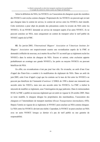 La liberté contractuelle en droit des transports maritimes de marchandises
L’exemple du contrat de volume soumis aux Règles de Rotterdam
59
Selon la définition du NSA, les NVOCCs ou l’association de chargeurs ayant des membres
des NVOCCs sont exclus comme chargeur. Proprement dit, les NVOCCs ne peuvent agir en tant
que chargeur dans le contrat de service, le contrat de service entre les NVOCCs était interdit.
Cette restriction a pour objet de prendre des précautions contre la revente du NSA entre les
NVOCCs. Si un NVOCC demande un service de transport auprès d’un autre NVOCC, ils ne
peuvent conclure un NSA, mais uniquement un contrat de transport selon le tarif publié du
NVOCC auprès de la FMC.
83. En janvier 2005, l’International Shippers’ Association et l’American Institute for
Shippers’ Association ont respectivement soumis une revendication auprès de la FMC et
demandé à réfléchir de nouveau, ou à mettre fin au Part 531 au motif que ce règlement exclut les
NVOCCs dans la notion du chargeur du NSA. Encore et surtout, cette exclusion apporte
probablement un avantage aux grands NVOCCs, les petits ou moyens NVOCCs ne pouvant
bénéficier du NSA.
En effet, ces revendications n’ont pas joué leur rôle. En revanche, un arrêt d’une Cour
d’appel des États-Unis a conduit à la modification du règlement du NSA. Dans un arrêt du
juin 2005, cette Cour d’appel a jugé que les contrats sur le taux de fret entre les NVOCCs ne
peuvent pas bénéficier de l’immunité d’antitrust. L’OSRA de 1998 a donné une immunité aux
accords entre les VOCCs, mais non aux accords entre les NVOCCs. La FMC a réalisé la
nécessité de modifier ce règlement, sous l’interrogation du juge judiciaire. Dans le mémorandum
05-05, la FMC a publié un nouveau règlement qui est entré en vigueur le 28 octobre 2005. Dans
ce texte modifié, le chargeur désigne les propriétaires des marchandises, l’association des
chargeurs et l’intermédiaire de transport maritime (Ocean Transportation intermediaire, OTI).
Depuis l’entrée en vigueur de ce règlement, le NVOCC peut conclure un NSA comme chargeur.
Le NSA entre les NVOCCs devient une réalité. Cependant, le NVOCC ne peut conclure un NSA
avec un autre NVOCC lorsque ce dernier n’a pas de tarif publié ou une garantie de
responsabilité.
 
