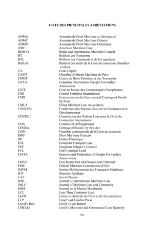 VII	
  
	
  
LISTE DES PRINCIPALES ABRÉVIATIONS
ADMA Annuaire de Droit Maritime et Aérospatial
ADMC Annuaire de Droit Maritime Chinois
ADMO Annuaire de Droit Maritime Océanique
AMC American Maritime Case
BIMCO Baltic and International Maritime Council
BT Bulletin des Transports
BTL Bulletin des Transports et de la Logistique
Bull.civ Bulletin des arrêts de la Cour de cassation (chambres
civiles)
CA Cour d’appel
CAMP Chambre Arbitrale Maritime de Paris
CDMT Centre de Droit Maritime et des Transports
CIFFA Canadian International Freight Forwarders
Association
CJCE Cour de Justice des Communautés Européennes
CMI Comité Maritime International
CMR Convention on the International Carriage of Goods
by Road
CMLA China Maritime Law Association
CNUCED Conférence des Nations Unis sur le Commerce et le
Développement
CNUDCI Commission des Nations Unis pour le Droit du
Commerce International
COA Contract of Affreightment
COGSA Carriage of Goods by Sea Act
COM Chambre commerciale de la Cour de cassation
DMF Droit Maritime Français
DP Dalloz Périodique
ETL European Transport Law
ESC European Shipper’s Council
FCL Full Container Load
FIATA International Federation of Freight Forwarders
Associations
FIOST Free In and Out and Stowed and Trimmed
FMC Federal Maritime Commission (USA)
IMTM Institut Méditerranéen des Transports Maritimes
JCP Semaine Juridique
J.-Cl. Juris-Classeur
JIML Journal of International Maritime Law
JMLC Journal of Maritime Law and Commerce
JMM Journal de la Marine Marchande
LCL Less Than Container Load
LGDJ Librairie Générale de Droit et de Jurisprudence
LLP Lloyd’s of London Press
Llyod’s Rep. Lloyd’s Law Report
LMCLQ Lloyd’s Maritime and Commercial Law Quaterly
 