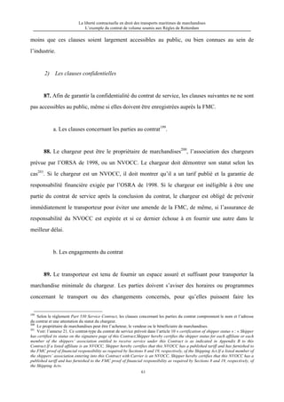La liberté contractuelle en droit des transports maritimes de marchandises
L’exemple du contrat de volume soumis aux Règles de Rotterdam
61
moins que ces clauses soient largement accessibles au public, ou bien connues au sein de
l’industrie.
2) Les clauses confidentielles
87. Afin de garantir la confidentialité du contrat de service, les clauses suivantes ne ne sont
pas accessibles au public, même si elles doivent être enregistrées auprès la FMC.
a. Les clauses concernant les parties au contrat199
.
88. Le chargeur peut être le propriétaire de marchandises200
, l’association des chargeurs
prévue par l’ORSA de 1998, ou un NVOCC. Le chargeur doit démontrer son statut selon les
cas201
. Si le chargeur est un NVOCC, il doit montrer qu’il a un tarif publié et la garantie de
responsabilité financière exigée par l’OSRA de 1998. Si le chargeur est inéligible à être une
partie du contrat de service après la conclusion du contrat, le chargeur est obligé de prévenir
immédiatement le transporteur pour éviter une amende de la FMC, de même, si l’assurance de
responsabilité du NVOCC est expirée et si ce dernier échoue à en fournir une autre dans le
meilleur délai.
b. Les engagements du contrat
89. Le transporteur est tenu de fournir un espace assuré et suffisant pour transporter la
marchandise minimale du chargeur. Les parties doivent s’aviser des horaires ou programmes
concernant le transport ou des changements concernés, pour qu’elles puissent faire les
199
Selon le règlement Part 530 Service Contract, les clauses concernant les parties du contrat comprennent le nom et l’adresse
du contrat et une attestation du statut du chargeur.
200
Le propriétaire de marchandises peut être l’acheteur, le vendeur ou le bénéficiaire de marchandises.
201
Voir: l’annexe 21. Ce contrat-type du contrat de service prévoit dans l’article 10 « certification of shipper status » : « Shipper
has certified its status on the signature page of this Contract.Shipper hereby certifies the shipper status for each affiliate or each
member of the shippers’ association entitled to receive service under this Contract is as indicated in Appendix B to this
Contract.If a listed affiliate is an NVOCC, Shipper hereby certifies that this NVOCC has a published tariff and has furnished to
the FMC proof of financial responsibility as required by Sections 8 and 19, respectively, of the Shipping Act.If a listed member of
the shippers’ association entering into this Contract with Carrier is an NVOCC, Shipper hereby certifies that this NVOCC has a
published tariff and has furnished to the FMC proof of financial responsibility as required by Sections 8 and 19, respectively, of
the Shipping Act».
 