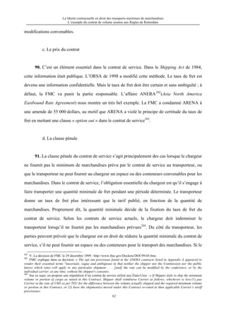 La liberté contractuelle en droit des transports maritimes de marchandises
L’exemple du contrat de volume soumis aux Règles de Rotterdam
62
modifications convenables.
c. Le prix du contrat
90. C’est un élément essentiel dans le contrat de service. Dans le Shipping Act de 1984,
cette information était publique. L’ORSA de 1998 a modifié cette méthode. Le taux de fret est
devenu une information confidentielle. Mais le taux de fret doit être certain et sans ambiguïté ; à
défaut, la FMC va punir la partie responsable. L’affaire ANERA202
(Asia North America
Eastbound Rate Agreement) nous montre un très bel exemple. La FMC a condamné ARENA à
une amende de 55 000 dollars, au motif que ARENA a violé le principe de certitude du taux de
fret en mettant une clause « option out » dans le contrat de service203
.
d. La clause pénale
91. La clause pénale du contrat de service s’agit principalement des cas lorsque le chargeur
ne fournit pas le minimum de marchandises prévu par le contrat de service au transporteur, ou
que le transporteur ne peut fournir au chargeur un espace ou des conteneurs convenables pour les
marchandises. Dans le contrat de service, l’obligation essentielle du chargeur est qu’il s’engage à
faire transporter une quantité minimale de fret pendant une période déterminée. Le transporteur
donne un taux de fret plus intéressant que le tarif publié, en fonction de la quantité de
marchandises. Proprement dit, la quantité minimale décide de la fixation du taux de fret du
contrat de service. Selon les contrats de service actuels, le chargeur doit indemniser le
transporteur lorsqu’il ne fournit pas les marchandises prévues204
. Du côté du transporteur, les
parties peuvent prévoir que le chargeur est en droit de réduire la quantité minimale du contrat de
service, s’il ne peut fournir un espace ou des conteneurs pour le transport des marchandises. Si le
202
V. La décision de FMC le 29 décembre 1999 : http://www.fmc.gov/Dockets/DOC99-05.htm.
203
FMC explique dans sa decision: « The opt out provisions found in the ANERA contracts listed in Appendix A appeared to
render their essential terms "uncertain, vague and ambiguous in that neither the shipper nor the Commission nor the public
knows which rates will apply to any particular shipment . . . [and] the rate can be modified by the conference, or by the
individual carrier, at any time, without the shipper's consent».
204
Sur ce sujet, on propose une stipulation d’un contrat de service utilisé aux États-Unis : « If Shipper fails to ship the minimum
volume or portion of cargo as stated in this Contract, Shipper shall reimburse Carrier as follows, whichever is less:(1) pay
Carrier at the rate of USD xx per TEU for the difference between the volume actually shipped and the required minimum volume
or portion in this Contract, or (2) have the shipment(s) moved under this Contract re-rated at then applicable Carrier’s tariff
provisions».
 
