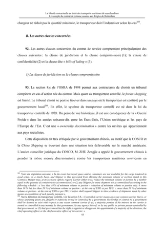 La liberté contractuelle en droit des transports maritimes de marchandises
L’exemple du contrat de volume soumis aux Règles de Rotterdam
63
chargeur ne réduit pas la quantité minimale, le transporteur doit l’indemniser selon les cas205
.
B. Les autres clauses concernées
92. Les autres clauses concernées du contrat de service comprennent principalement des
clauses suivantes : la clause de juridiction et la clause compromissoire (1); la clause de
confidentialité (2) et la clause dite « bills of lading » (3).
1) La clause de juridiction ou la clause compromissoire
93. La section 8.c de l’OSRA de 1998 permet aux contractants de choisir un tribunal
compétent en cas d’action née du contrat. Mais quant au transporteur contrôlé, le forum shopping
est limité. Le tribunal choisi ne peut se trouver dans un pays où le transporteur est contrôlé par le
gouvernement local206
. En effet, le système du transporteur contrôlé est né dans la loi du
transporteur contrôlé de 1978. Du point de vue historique, il est une conséquence de la « Guerre
Froide » dans les années soixante-dix entre les États-Unis, l’Union soviétique et les pays de
l’Europe de l’Est. C’est une « ownership discrimination » contre les navires qui appartiennent
aux pays socialistes.
Cette disposition est très critiquée par le gouvernement chinois, au motif que le COSCO et
la China Shipping se trouvent dans une situation très défavorable sur le marché américain.
L’ancien conseiller juridique du COSCO, M. ZHU Zengjie a appelé le gouvernement chinois à
prendre la même mesure discriminatoire contre les transporteurs maritimes américains en
205
Voir une stipulation suivante: « In the event that vessel space and/or containers are not available for the cargo tendered in
good order, on a timely basis, and Shipper is thus prevented from shipping the minimum volume or portion stated in this
Contract, Shipper may, at its exclusive option, require Carrier either to (1) reduce the minimum volume or portion by a number
equal to the quantity of containers not accommodated, or (2) pay Shipper for every shipment not accommodated according to the
following schedule : a. less than 10 % of minimum volume or portion - reduction of minimum volume or portion only. b. more
than 10 % but less than 20 % of minimum volume or portion - at the rate of USD xx per TEU. c. more than 20 % of minimum
volume or portion - at the rate of USD xx per TEU. Carrier shall request Shipper to show evidence of shipments made by other
means as a condition of such penalty payment ».
206
Sur la définition du transporteur contrôlé, voir la section 3.8, « Controlled carrier means an ocean common carrier that is, or
whose operating assets are, directly or indirectly owned or controlled by a government. Ownership or control by a government
shall be deemed to exist with respect to any ocean common carrier if: (1) a majority portion of the interest in the carrier is
owned or controlled in any manner by that government, by any agency thereof, or by any public or private person controlled by
that government; or (2) that government has the right to appoint or disapprove the appointment of a majority of the directors, the
chief operating officer or the chief executive officer of the carrier. »
 