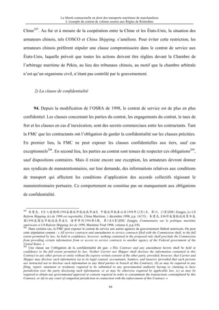 La liberté contractuelle en droit des transports maritimes de marchandises
L’exemple du contrat de volume soumis aux Règles de Rotterdam
64
Chine207
. Au fur et à mesure de la coopération entre la Chine et les États-Unis, la situation des
armateurs chinois, tels COSCO et China Shipping, s’améliore. Pour éviter cette restriction, les
armateurs chinois préfèrent stipuler une clause compromissoire dans le contrat de service aux
États-Unis, laquelle prévoit que toutes les actions doivent être réglées devant la Chambre de
l’arbitrage maritime de Pékin, au lieu des tribunaux chinois, au motif que la chambre arbitrale
n’est qu’un organisme civil, n’étant pas contrôlé par le gouvernement.
2) La clause de confidentialité
94. Depuis la modification de l’OSRA de 1998, le contrat de service est de plus en plus
confidentiel. Les clauses concernant les parties du contrat, les engagements du contrat, le taux de
fret et les clauses en cas d’inexécution, sont des secrets commerciaux entre les contractants. Tant
la FMC que les contractants ont l’obligation de garder la confidentialité sur les clauses précitées.
En premier lieu, la FMC ne peut exposer les clauses confidentielles aux tiers, sauf cas
exceptionnels208
. En second lieu, les parties au contrat sont tenues de respecter ces obligations209
,
sauf dispositions contraires. Mais il existe encore une exception, les armateurs devront donner
aux syndicats de manutentionnaires, sur leur demande, des informations relatives aux conditions
de transport qui affectent les conditions d’application des accords collectifs régissant le
manutentionnaire portuaire. Ce comportement ne constitue pas un manquement aux obligations
de confidentialité.
207
朱曾杰，《令人遗憾的1998美国远洋航运改革法》，中国远洋航务公告1998年12月1日，第14、15页(ZHU Zengjie, Le US
Reform Shipping Act de 1998 est regrettable, China Maritime, 1 décembre 1998, p.p. 14/15) ; 朱曾杰，《初评美国航运政策和美
国1998美国远洋航运改革法》，海事审判1998第4期，第3至8页(ZHU Zengjie, Commentaire sur le politique maritime
américain et US Reform Shipping Act de 1998, Maritime Trial 1998, volume 4, p.p.3/8).
208
Dans certains cas, la FMC peut exposer le contrat de service aux autres agences du gouvernement fédéral américain. On peut
cette stipulation comme : « All service contracts and amendments to service contracts filed with the Commission shall, to the full
extent permitted by law, be held in confidence, however, nothing contained in the proposed rule shall preclude the Commission
from providing certain information from or access to service contracts to another agency of the Federal government of the
United States. »
209
Une clause sur l’obligation de la confidentialité dit que: « This Contract and any amendment hereto shall be held in
confidence to the full extent permitted by law. Neither Carrier nor Shipper shall disclose the information contained in this
Contract to any other person or entity without the express written consent of the other party, provided, however, that Carrier and
Shipper may disclose such information (a) to its legal counsel, accountants, bankers, and insurers (provided that such persons
are instructed not to disclose such information to any third parties in breach of this Contract), (b) as may be required in any
filing, report, statement or testimony required to be submitted to any governmental authority having or claiming to have
jurisdiction over the party disclosing such information, or as may be otherwise required by applicable law, (c) as may be
required to obtain any governmental approval or consent required in order to consummate the transactions contemplated by this
Contract, or (d) to any court of competent jurisdiction in connection with the enforcement of this Contract. »
 
