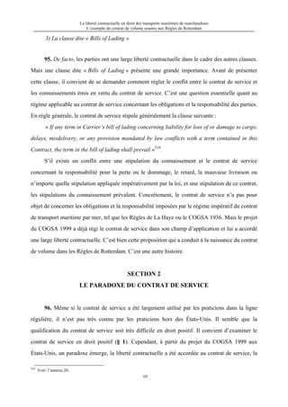 La liberté contractuelle en droit des transports maritimes de marchandises
L’exemple du contrat de volume soumis aux Règles de Rotterdam
65
3) La clause dite « Bills of Lading »
95. De facto, les parties ont une large liberté contractuelle dans le cadre des autres clauses.
Mais une clause dite « Bills of Lading » présente une grande importance. Avant de présenter
cette clause, il convient de se demander comment régler le conflit entre le contrat de service et
les connaissements émis en vertu du contrat de service. C’est une question essentielle quant au
régime applicable au contrat de service concernant les obligations et la responsabilité des parties.
En règle générale, le contrat de service stipule généralement la clause suivante :
« If any term in Carrier’s bill of lading concerning liability for loss of or damage to cargo,
delays, misdelivery, or any provision mandated by law conflicts with a term contained in this
Contract, the term in the bill of lading shall prevail »210
.
S’il existe un conflit entre une stipulation du connaissement et le contrat de service
concernant la responsabilité pour la perte ou le dommage, le retard, la mauvaise livraison ou
n’importe quelle stipulation appliquée impérativement par la loi, et une stipulation de ce contrat,
les stipulations du connaissement prévalent. Concrètement, le contrat de service n’a pas pour
objet de concerner les obligations et la responsabilité imposées par le régime impératif du contrat
de transport maritime par mer, tel que les Règles de La Haye ou le COGSA 1936. Mais le projet
du COGSA 1999 a déjà régi le contrat de service dans son champ d’application et lui a accordé
une large liberté contractuelle. C’est bien cette proposition qui a conduit à la naissance du contrat
de volume dans les Règles de Rotterdam. C’est une autre histoire.
SECTION 2
LE PARADOXE DU CONTRAT DE SERVICE
96. Même si le contrat de service a été largement utilisé par les praticiens dans la ligne
régulière, il n’est pas très connu par les praticiens hors des États-Unis. Il semble que la
qualification du contrat de service soit très difficile en droit positif. Il convient d’examiner le
contrat de service en droit positif (§ 1). Cependant, à partir du projet du COGSA 1999 aux
États-Unis, un paradoxe émerge, la liberté contractuelle a été accordée au contrat de service, la
210
Voir: l’annexe 20.
 