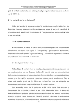 La liberté contractuelle en droit des transports maritimes de marchandises
L’exemple du contrat de volume soumis aux Règles de Rotterdam
66
porte de la liberté contractuelle dans le transport de ligne régulière est ouverte depuis le Harter
Act de 1893 (§ 2).
§ 1 Le contrat de service en droit positif
97. Du fait, la notion du contrat de service n’est pas très connue pour les juristes hors des
États-Unis. En ce qui concerne le régime applicable du contrat de service, il est difficile à
déterminer en droit positif. Ainsi, il est nécessaire de l’analyser au niveau international (A) et au
niveau national (B).
A. Au niveau international
98. Effectivement, le contrat de service n’est pas clairement prévu dans les conventions
internationales en vigueur. Les Règles de La Haye-Visby a pris l’approche documentaire,
l’approche contractuelle pour les Règles de Hambourg. L’examination respective du contrat de
service dans ces deux instruments est intéressante.
1) Les Règles de La Haye-Visby
99. Les Règles de La Haye-Visby ne s’appliquent qu’au contrat de transport constaté par
un connaissement ou par tout document similaire. De surcroît, cette convention s’applique
également au connaissement ou document similaire émis en vertu d’une charte-partie à partir du
moment où ce titre régit les rapports du transporteur et du porteur du connaissement. C’est la
raison pour laquelle on dit que les Règles de La Haye-Visby sont une convention du
connaissement, mais non une convention du contrat de transport maritime.
Nous avons déjà montré que le contrat de service est un contrat écrit autre que le
connaissement ou le récépissé. À cause de son champ d’application limité, les Règles de
La Haye-Visby ne s’appliquent pas au contrat de service lui-même. En pratique, le contrat de
service n’est qu’un contrat stipulant les conditions générales concernant les marchandises
minimales, le taux de fret, la durée du contrat, etc. Afin de réaliser chaque expédition, l’émission
 