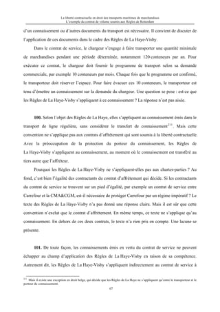 La liberté contractuelle en droit des transports maritimes de marchandises
L’exemple du contrat de volume soumis aux Règles de Rotterdam
67
d’un connaissement ou d’autres documents du transport est nécessaire. Il convient de discuter de
l’application de ces documents dans le cadre des Règles de La Haye-Visby.
Dans le contrat de service, le chargeur s’engage à faire transporter une quantité minimale
de marchandises pendant une période déterminée, notamment 120 conteneurs par an. Pour
exécuter ce contrat, le chargeur doit fournir le programme de transport selon sa demande
commerciale, par exemple 10 conteneurs par mois. Chaque fois que le programme est confirmé,
le transporteur doit réserver l’espace. Pour faire évacuer ces 10 conteneurs, le transporteur est
tenu d’émettre un connaissement sur la demande du chargeur. Une question se pose : est-ce que
les Règles de La Haye-Visby s’appliquent à ce connaissement ? La réponse n’est pas aisée.
100. Selon l’objet des Règles de La Haye, elles s’appliquent au connaissement émis dans le
transport de ligne régulière, sans considérer le transfert de connaissement211
. Mais cette
convention ne s’applique pas aux contrats d’affrètement qui sont soumis à la liberté contractuelle.
Avec la préoccupation de la protection du porteur du connaissement, les Règles de
La Haye-Visby s’appliquent au connaissement, au moment où le connaissement est transféré au
tiers autre que l’affréteur.
Pourquoi les Règles de La Haye-Visby ne s’appliquent-elles pas aux chartes-parties ? Au
fond, c’est bien l’égalité des contractants du contrat d’affrètement qui décide. Si les contractants
du contrat de service se trouvent sur un pied d’égalité, par exemple un contrat de service entre
Carrefour et la CMA&CGM, est-il nécessaire de protéger Carrefour par un régime impératif ? Le
texte des Règles de La Haye-Visby n’a pas donné une réponse claire. Mais il est sûr que cette
convention n’exclut que le contrat d’affrètement. En même temps, ce texte ne s’applique qu’au
connaissement. En dehors de ces deux contrats, le texte n’a rien pris en compte. Une lacune se
présente.
101. De toute façon, les connaissements émis en vertu du contrat de service ne peuvent
échapper au champ d’application des Règles de La Haye-Visby en raison de sa compétence.
Autrement dit, les Règles de La Haye-Visby s’appliquent indirectement au contrat de service à
211
Mais il existe une exception en droit belge, qui décide que les Règles de La Haye ne s’appliquent qu’entre le transporteur et le
porteur du connaissement.
 