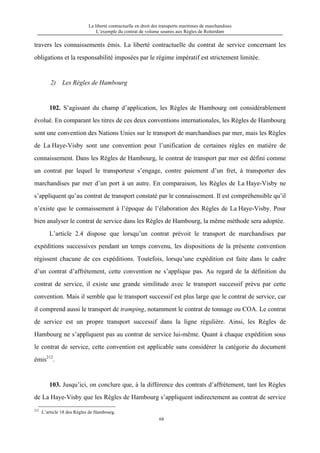 La liberté contractuelle en droit des transports maritimes de marchandises
L’exemple du contrat de volume soumis aux Règles de Rotterdam
68
travers les connaissements émis. La liberté contractuelle du contrat de service concernant les
obligations et la responsabilité imposées par le régime impératif est strictement limitée.
2) Les Règles de Hambourg
102. S’agissant du champ d’application, les Règles de Hambourg ont considérablement
évolué. En comparant les titres de ces deux conventions internationales, les Règles de Hambourg
sont une convention des Nations Unies sur le transport de marchandises par mer, mais les Règles
de La Haye-Visby sont une convention pour l’unification de certaines règles en matière de
connaissement. Dans les Règles de Hambourg, le contrat de transport par mer est défini comme
un contrat par lequel le transporteur s’engage, contre paiement d’un fret, à transporter des
marchandises par mer d’un port à un autre. En comparaison, les Règles de La Haye-Visby ne
s’appliquent qu’au contrat de transport constaté par le connaissement. Il est compréhensible qu’il
n’existe que le connaissement à l’époque de l’élaboration des Règles de La Haye-Visby. Pour
bien analyser le contrat de service dans les Règles de Hambourg, la même méthode sera adoptée.
L’article 2.4 dispose que lorsqu’un contrat prévoit le transport de marchandises par
expéditions successives pendant un temps convenu, les dispositions de la présente convention
régissent chacune de ces expéditions. Toutefois, lorsqu’une expédition est faite dans le cadre
d’un contrat d’affrètement, cette convention ne s’applique pas. Au regard de la définition du
contrat de service, il existe une grande similitude avec le transport successif prévu par cette
convention. Mais il semble que le transport successif est plus large que le contrat de service, car
il comprend aussi le transport de tramping, notamment le contrat de tonnage ou COA. Le contrat
de service est un propre transport successif dans la ligne régulière. Ainsi, les Règles de
Hambourg ne s’appliquent pas au contrat de service lui-même. Quant à chaque expédition sous
le contrat de service, cette convention est applicable sans considérer la catégorie du document
émis212
.
103. Jusqu’ici, on conclure que, à la différence des contrats d’affrètement, tant les Règles
de La Haye-Visby que les Règles de Hambourg s’appliquent indirectement au contrat de service
212
L’article 18 des Règles de Hambourg.
 