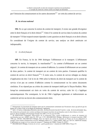 La liberté contractuelle en droit des transports maritimes de marchandises
L’exemple du contrat de volume soumis aux Règles de Rotterdam
69
par l’émission du connaissement ou les autres documents213
en vertu du contrat de service.
B. Au niveau national
104. En ce qui concerne la notion du contrat de transport, il existe une grande divergence
entre le droit français et le droit chinois214
. Entre-il le contrat de service dans la notion du contrat
de transport ? Il faut respectivement répondre à cette question en droit français et en droit chinois.
En considérant de l’origine du contrat de service, une analyse en droit américain est
indispensable.
1) Le droit français
105. En France, la loi de 1966 distingue l’affrètement et le transport. L’affrètement
concerne le navire, le transport, la marchandise215
. Le contrat d’affrètement est un contrat
négocié ; le contrat de transport est un contrat d’adhésion. Le contrat d’affrètement est un contrat
de deux parties ; le contrat de transport est un contrat de trois parties. Comment qualifier le
contrat de service en droit français216
? À notre sens, le contrat de service échappe au champ
d’application du titre 2 de la loi de 1966 selon la théorie du droit du transport car le contrat de
service n’est pas un contrat d’adhésion comme le connaissement ou les autres documents
similaires. Il ne répond pas au critère du contrat de transport établi par le Doyen Rodière. Mais
lorsqu’un connaissement est émis en vertu du contrat de service, cette loi s’y s’applique
automatiquement. Par conséquent, la loi de 1966 s’applique également et indirectement au
contrat de service au travers des connaissements émis.
213
Pratiquement, les documents de transport autres que le connaissement contiennent une Paramount clause qui prévoit que les
Règles de La Haye-Visby ou les Règles de Hambourg s’appliquent.
214
侯伟：《中法海上货物运输法律制度的主要区别》，欧洲法律及经济评论2007年总第15-16期，第152至169页(HOU Wei,
Des distinctions principales des systèmes juridiques du transport maritime de marchandises entre le droit chinois et le droit
français, Revue Juridique et Économique Europe-Asie 2007, n°15-16, p.p.152/169).
215
De PONTAVICE Emmanuel, Observations sur la distinction entre contrat d’affrètement et contrat de transport de
marchandises par mer, ADMT, tome IX, 1987, p.p. 11/39 ; DELEBECQUE Philippe, Affrètement et transport maritime, DMF
1999, p.p. 256/263 ; DELEBECQUE Philippe, Pour une théorie du contrat de transport, in Propos sur les les obligations et
quelques autres thèmes fondamentaux du droit, Mélanges offerts à J.-L. Aubert, Dalloz, 2005, p.p. 103/114 ; MONTAS Arnaud,
L’affrètement au voyage est-il un contrat de transport ?, Neptunus de CDMO, Volume 16, 2010.1.
216
DELEBECQUE Philippe, Contrats de services : quelle qualification ?, Gazette de CAMP 2004, n°4 p.p. 2/5.
 