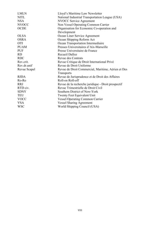 VIII	
  
	
  
LMLN Lloyd’s Maritime Law Newsletter
NITL National Industrial Transportation League (USA)
NSA NVOCC Service Agreement
NVOCC Non Vessel Operating Common Carrier
OCDE Organisation for Economic Co-operation and
Development
OLSA Ocean Liner Service Agreement
OSRA Ocean Shipping Reform Act
OTI Ocean Transportation Intermediaire
PUAM Presses Universitaires d’Aix-Marseille
PUF Presse Universitaire de France
RD Recueil Dalloz
RDC Revue des Contrats
Rev.crit. Revue Critique de Droit International Privé
Rev.dr.unif Revue de Droit Uniforme
Revue Scapel Revue de Droit Commercial, Maritime, Aérien et Des
Transports
RJDA Revue de Jurisprudence et de Droit des Affaires
Ro-Ro Roll-on Roll-off
RRJ Revue de la recherche juridique - Droit prospectif
RTD civ. Revue Trimestrielle de Droit Civil
SDNY Southern District of New-York
TEU Twenty Feet Equivalent Unit
VOCC Vessel Operating Common Carrier
VSA Vessel Sharing Agreement
WSC World Shipping Council (USA)
 