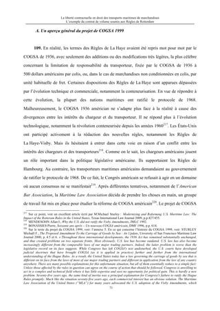 La liberté contractuelle en droit des transports maritimes de marchandises
L’exemple du contrat de volume soumis aux Règles de Rotterdam
71
A. Un aperçu général du projet de COGSA 1999
109. En réalité, les termes des Règles de La Haye avaient été repris mot pour mot par le
COGSA de 1936, avec seulement des additions ou des modifications très légères, la plus célèbre
concernant la limitation de responsabilité du transporteur, fixée par le COGSA de 1936 à
500 dollars américains par colis, ou, dans le cas de marchandises non conditionnées en colis, par
unité habituelle de fret. Certaines dispositions des Règles de La Haye sont apparues dépassées
par l’évolution technique et commerciale, notamment la conteneurisation. En vue de répondre à
cette évolution, la plupart des nations maritimes ont ratifié le protocole de 1968.
Malheureusement, le COGSA 1936 américian ne s’adapte plus face à la réalité à cause des
divergences entre les intérêts du chargeur et du transporteur. Il ne répond plus à l’évolution
technologique, notamment la révolution conteneurisée depuis les années 1960217
. Les États-Unis
ont participé activement à la rédaction des nouvelles règles, notamment les Règles de
La Haye-Visby. Mais ils hésitaient à entrer dans cette voie en raison d’un conflit entre les
intérêts des chargeurs et des transporteurs218
. Comme on le sait, les chargeurs américains jouent
un rôle important dans la politique législative américaine. Ils supportaient les Règles de
Hambourg. Au contraire, les transporteurs maritimes américains demandaient au gouvernement
de ratifier le protocole de 1968. De ce fait, le Congrès américain se refusait à agir en un domaine
où aucun consensus ne se manifestait219
. Après différentes tentatives, notamment de l’American
Bar Association, la Maritime Law Association décida de prendre les choses en main, un groupe
de travail fut mis en place pour étudier la réforme de COGSA américain220
. Le projet de COGSA
217
Sur ce point, voir un excellent article écrit par M.Michael Sturley : Modernizing and Roforming U.S. Maritime Law: The
Impact of the Rotteram Rules in the United States, Texas International Law Journal 2009, p.p.427/455.
218
MENDESOHN Allan I., Why the U.S. did not ratify the Visby Amendments, JMLC 1992.
219
BONASSIES Pierre, Soixante ans après – Un nouveau COGSA américain, DMF 1996, p.p. 614.
220
Sur le texte du projet du COGSA 1999, voir: l’annexe 5. En ce qui concerne l’histoire du COGSA 1999, voir: STURLEY
Michaël F., The Proposed Amendment To the Carriage of Goods by Sea : An Update, Unversity of San Francisco Maritime Law
Journal 2000, p. 4.5 et 6. « Throughout these international developments, the 1936 Act has remained substantially unchanged,
and thus created problems on two separate fronts. Most obviously, U.S. law has become outdated. U.S. law has also become
increasingly different from the comparable laws of our major trading partners. Indeed, the latter problem is worse than the
legislative record on its face suggests. While Congress has left COGSA's text undisturbed, the U.S. courts have developed
judicial doctrines that have brought COGSA (as it is applied in practice) further and further from the international
understanding of the Hague Rules. As a result, the United States today has a law governing the carriage of goods by sea that is
different on its face from the laws of most of our major trading partners and different in application from the law of any country
anywhere. There are many possible explanations for this unfortunate situation, but all of them essentially reduce to a simple fact:
Unless those affected by the rules in question can agree on the course of action that should be followed, Congress is unwilling to
act in a complex and technical field where it has little expertise and sees no opportunity for political gain. This is hardly a new
problem. Seventy-five years ago, the same kind of inertia was a principal explanation for Congress's failure to ratify the Hague
Rules promptly. Much like the situation seventy-five years ago, each commercial interest has an obvious solution. The Maritime
Law Association of the United States (“MLA”) for many years advocated the U.S. adoption of the Visby Amendments, which
 