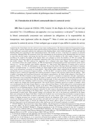 La liberté contractuelle en droit des transports maritimes de marchandises
L’exemple du contrat de volume soumis aux Règles de Rotterdam
72
1999 est ambitieux, il posait nombre de polémiques dans le monde maritime221
.
B. L’introduction de la liberté contractuelle dans le contrat de service
109. Dans le projet de COGSA 1999, l’article 3.8 des Règles de La Haye a été suivi par
son article 7.h.1. À la différence, une approche « two way mandatory » a été prise222
, les limites à
la liberté contractuelle concernent non seulement les obligations et la responsabilité du
transporteur, mais également celles du chargeur223
. Mais il existe une exception en ce qui
concerne le contrat de service. Il faut souligner que ce projet n’a pas défini le contrat de service
would bring the United States into line with most of our major trading partners. The National Industrial Transportation League
(“NIT League”) and the Transportation Claims and Prevention Council (formerly the Shippers National Freight Claim Council),
on the other hand, consistently called for the ratification of the Hamburg Rules, which would both update U.S. law and make the
Hamburg Rules more appealing for other industrialized nations. The trouble, of course, is that these two solutions are mutually
inconsistent. Although neither the proponents of the Visby Amendments nor the proponents of the Hamburg Rules have the power
to enact their favored regime, each group has had the power to block the adoption of the other regime. Congress is simply
unwilling to be caught in the middle of this dispute. There were attempts to resolve the deadlock. In 1987, for example, the
American Bar Association called for the immediate ratification of the Visby Protocol and requested the government to consider
four further changes. The MLA endorsed the suggestion, but it collapsed when major shipper interests failed to support
it. Government entities also sought solutions. In 1988, the Department of Transportation invited representatives of the various
interests to a “one-day maritime cargo liability symposium” to “help resolve [the] differences of opinion and to reach an
equitable solution.” In 1992, the Subcommittee on Merchant Marine of the House Merchant Marine and Fisheries Committee
held an “oversight hearing” to “consider[] whether our Nation might be better served with the possible adoption of one of the
more recent international conventions on cargo liability.” Both of these efforts simply confirmed that the industry was divided,
and that there was no consensus for Congress to follow. In 1992, the MLA “convened an Ad Hoc Liability Rules Study Group to
attempt to reach a commercial compromise that could be presented to Congress with consensus support from the industry.” After
a number of meetings and broad-based discussion with industry representatives, the Study Group adopted a Final Report in
February 1995. The MLA Committee on the Carriage of Goods (“CoCoG”), sometimes in conjunction with other organizations,
then sponsored a series of meetings throughout the country to enable everyone with an interest to become fully acquainted with
the issues and to understand the choices that the Study Group had made. As these special meetings were drawing to a close and
it was obvious that some redrafting would be necessary, CoCoG appointed a new committee to review the Study Group's work
and to suggest any changes that seemed appropriate. This Ad Hoc Review Committee agreed on a number of changes, which
were incorporated into the Study Group's Report to create a Revised Final Report. CoCoG endorsed the revised proposal and
recommended its adoption by the full MLA. Finally, at the MLA's 1996 spring meeting, the full MLA membership approved the
proposal by an overwhelming majority. The MLA draft built on the current COGSA and the experience that has developed under
it. In many respects, the proposal left existing law untouched. In other respects, the proposal simply recommended restoring U.S.
law to the original understanding of the Hague Rules, rejecting inconsistent judicial doctrines that have departed from the
internationally accepted intent. When genuine changes were proposed, they were in the framework established by the Hague
Rules and continued in the Hague-Visby Rules. It shall not be lawful for any vessel transporting merchandise or property from or
between ports of the United States of America and foreign ports, her owner, master, agent, or manager, to insert in any bill of
lading or shipping document any covenant or agreement whereby the obligations of the owner or owners of said vessel to
exercise due diligence properly equip, man, provision, and outfit said vessel, and to make said vessel seaworthy and capable of
performing her intended voyage, or whereby the obligations of the master, officers, agents, or servants to carefully handle and
stow her cargo and to care for and properly deliver same, shall in any wise be lessened, weakened, or avoided. »
221
TETLEY William, The proposed new Unites States COGSA : The disintegration of Uniform International Carriage of Goods
by Sea Law, JMLC, vol. 30, n.,4, octobre 1999, p.595; TETLEY William, The proposed New US COGSA, European Transport
Law 1999, 415/424; STURLEY Michaël F., Proposed amendments to the US Carriage of Goods by Sea Act: a response to
English criticisms, LMCLQ 1999, p.p. 519/529;STURLEY Michaël F., The Proposed Amendment To the Carriage of Goods by
Sea : An Update, Unversity of San Francisco Maritime Law Journal 2000, p.p. 1/28; SNYDER Patricial N., The Proposed Ocean
Shipping Reform Act of 1995 : An Interim Report, JMLC 1995, p.p. 545/551.
222
Il convient de souligner que cette approche a été suivie par l’article 79.2 des Règles de Rotterdam.
223
L’article 7.h.1 du projet de COGSA 1999 US: « Any provision in a contract of carriage relieving a carrier or ship from
liability for loss of, for damage to, or in connection with goods from negligence, fault, or failure in the duties and obligations
under this Act, or reducing such liability otherwise than as provided in this Act, is unenforceable as contrary to public policy. A
benefit-of-insurance clause in favor of a carrier, or similar clause, shall be considered, for purposes of paragraph (1), to be a
provision relieving a carrier from liability ».
 