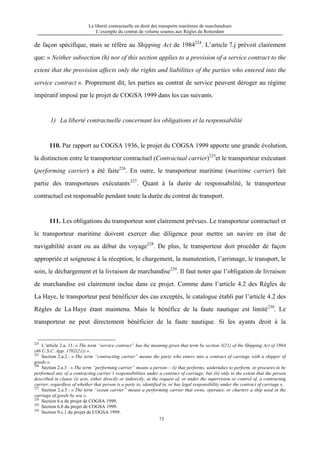 La liberté contractuelle en droit des transports maritimes de marchandises
L’exemple du contrat de volume soumis aux Règles de Rotterdam
73
de façon spécifique, mais se réfère au Shipping Act de 1984224
. L’article 7.j prévoit clairement
que: « Neither subsection (h) nor of this section applies to a provision of a service contract to the
extent that the provision affects only the rights and liabilities of the parties who entered into the
service contract ». Proprement dit, les parties au contrat de service peuvent déroger au régime
impératif imposé par le projet de COGSA 1999 dans les cas suivants.
1) La liberté contractuelle concernant les obligations et la responsabilité
110. Par rapport au COGSA 1936, le projet du COGSA 1999 apporte une grande évolution,
la distinction entre le transporteur contractuel (Contractual carrier)225
et le transporteur exécutant
(performing carrier) a été faite226
. En outre, le transporteur maritime (maritime carrier) fait
partie des transporteurs exécutants227
. Quant à la durée de responsabilité, le transporteur
contractuel est responsable pendant toute la durée du contrat de transport.
111. Les obligations du transporteur sont clairement prévues. Le transporteur contractuel et
le transporteur maritime doivent exercer due diligence pour mettre un navire en état de
navigabilité avant ou au début du voyage228
. De plus, le transporteur doit procéder de façon
appropriée et soigneuse à la réception, le chargement, la manutention, l’arrimage, le transport, le
soin, le déchargement et la livraison de marchandise229
. Il faut noter que l’obligation de livraison
de marchandise est clairement inclue dans ce projet. Comme dans l’article 4.2 des Règles de
La Haye, le transporteur peut bénéficier des cas exceptés, le catalogue établi par l’article 4.2 des
Règles de La Haye étant maintenu. Mais le bénéfice de la faute nautique est limité230
. Le
transporteur ne peut directement bénéficier de la faute nautique. Si les ayants droit à la
224
L’article 2.a. 11: « The term “service contract” has the meaning given that term by section 3(21) of the Shipping Act of 1984
(46 U.S.C. App. 1702(21)) ».
225
Section 2.a.2 : « The term “contracting carrier” means the party who enters into a contract of carriage with a shipper of
goods ».
226
Section 2.a.3 : « The term “performing carrier” means a person— (i) that performs, undertakes to perform, or procures to be
performed any of a contracting carrier’s responsibilities under a contract of carriage; but (ii) only to the extent that the person
described in clause (i) acts, either directly or indirectly, at the request of, or under the supervision or control of, a contracting
carrier, regardless of whether that person is a party to, identified in, or has legal responsibility under the contract of carriage ».
227
Section 2.a.5 : « The term “ocean carrier” means a performing carrier that owns, operates, or charters a ship used in the
carriage of goods by sea ».
228
Section 6.a du projet de COGSA 1999.
229
Section 6.b du projet de COGSA 1999.
230
Section 9.c.1 du projet de COGSA 1999.
 