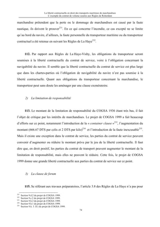 La liberté contractuelle en droit des transports maritimes de marchandises
L’exemple du contrat de volume soumis aux Règles de Rotterdam
74
marchandise prétendent que la perte ou le dommage de marchandises est causé par la faute
nautique, ils doivent le prouver231
. En ce qui concerne l’incendie, ce cas excepté ne se limite
qu’au bord du navire, d’ailleurs, la faute personnelle du transporteur maritime ou du transporteur
contractuel a été retenue en suivant les Règles de La Haye232
.
112. Par rapport aux Règles de La Haye-Visby, les obligations du transporteur seront
soumises à la liberté contractuelle du contrat de service, voire à l’obligation concernant la
navigabilité du navire. Il semble que la liberté contractuelle du contrat de service est plus large
que dans les chartes-parties où l’obligation de navigabilité du navire n’est pas soumise à la
liberté contractuelle. Quant aux obligations du transporteur concernant la marchandise, le
transporteur peut sans doute les aménager par une clause exonératoire.
2) La limitation de responsabilité
113. Le montant de la limitation de responsabilité du COGSA 1936 étant très bas, il fait
l’objet de critique par les intérêts de marchandises. Le projet de COGSA 1999 a fait beaucoup
d’efforts sur ce point, notamment l’introduction de la « container clause »233
, l’augmentation du
montant (666.67 DTS par colis et 2 DTS par kilo)234
et l’introduction de la faute inexcusable235
.
Mais il existe une exception dans le contrat de service, les parties du contrat de service peuvent
convenir d’augmenter ou réduire le montant prévu par le jeu de la liberté contractuelle. Il faut
dire que, en droit positif, les parties du contrat de transport peuvent augmenter le montant de la
limitation de responsabilité, mais elles ne peuvent le réduire. Cette fois, le projet de COGSA
1999 donne une grande liberté contractuelle aux parties du contrat de service sur ce point.
3) La clause de forum
115. Se référant aux travaux préparatoires, l’article 3.8 des Règles de La Haye n’a pas pour
231
Section 9.d.2 du projet de COGSA 1999.
232
Section 9.c.2 du projet de COGSA 1999.
233
Section 9.h.2 du projet de COGSA 1999.
234
Section 9.h.1 du projet de COGSA 1999.
235
Section 9.h. 3. D.i du projet de COGSA 1999.
 