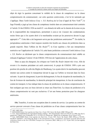 La liberté contractuelle en droit des transports maritimes de marchandises
L’exemple du contrat de volume soumis aux Règles de Rotterdam
75
objet de régir la question concernant la validité de la clause de compétence ou la clause
compromissoire du connaissement ; sur cette question controversée, c’est la loi nationale qui
s’applique. Dans l’arrêt Indussa Corp. v. S.S. Ranborg de la Cour d’appel de New York236
, le
Juge Friendly a jugé qu’une clause de compétence insérée dans un connaissement était contraire
à l’article 3.8 du COGSA 1936 au motif d’ « un obstacle de taille sur le chemin de la mise en jeu
de la responsabilité des transporteurs, permettant à ceux-ci de s’assurer des condamnations
moins fortes que si les ayants droit à la marchandise avaient pu les poursuivre devant le juge
approprié »237
. Cette idée a été largement suivie par des juridictions américaines238
. En réalité, la
jurisprudence américaine s’était toujours montrée très hostile aux clauses de juridiction dans sa
grande majorité. Dans l’affaire de Sky Reefer239
, la Cour suprême a fait une interprétation
restrictive sur l’application de l’article 3.8, cette haute juridiction a renversé l’arrêt Indussa Corp.
v. S.S. Ranbor en déclarant que la clause compromissoire du connaissement était valable en
refusant d’appliquer l’article 3.8 du COGSA 1936 lors de l’appréciation de cette clause.
Dans ce pays de chargeurs, les critiques sur l’arrêt Sky Reefer étaient très vives. Afin de
revenir à la situation précédant cet arrêt controversé, le projet de COGSA 1999 a pris une
position très proche de celle des Règles de Hambourg. Les ayants droit à la marchandise peuvent
intenter une action contre le transporteur devant le juge ou l’arbitre se trouvant dans les lieux
suivants : le port de chargement, le port de déchargement, le lieu de réception de marchandise, le
lieu de livraison de marchandise, le domicile principal du transporteur, le lieu de conclusion du
contrat de transport, le lieu indiqué dans la clause de juridiction ou la clause compromissoire. Il
faut souligner que tous ces lieux doivent se situer aux États-Unis. La clause de juridiction et la
clause compromissoire ne sont pas exclusives. C’est une bonne protection pour les chargeurs
américains.
116. Toutefois, il existe une exception dans le contrat de service. Les parties au contrat de
service peuvent convenir d’une clause de juridiction ou d’une clause compromissoire hors les
236
1967, AMC (589).
237
BONASSIES Pierre, Cour suprême des États-Unis, 19 juin 1995, Navire Sky Reefer, DMF 1995,p.p. 933.
238
Voir : State Establishment for Agricultural Product Trading v. M/V Wesermunde, 838 F.2d 1576 (8th
Cir 1988). See also G.
Gilmore & C. Black, Law of Admiralty 125, n. 23 (1957); G. Gilmore & C. Black,Law of Admiralty 145-47 (2d ed. 1975).
239
Voir : BONASSIES Pierre, Cour suprême des États-Unis, 19 juin 1995, Navire Sky Reefer, DMF 1995,p. p. 932/938 ;
STURLEY Michaël F., Overruling Sky Reefer in the international Arena: A Preliminary Assessment of Forum Selection and
Arbitration Clauses in the New UNCITRAL Transport Law Convention, JMLC 2006, p. p. 1/21. 19 juin 1995, La Cour suprême
des États-Unis.
 