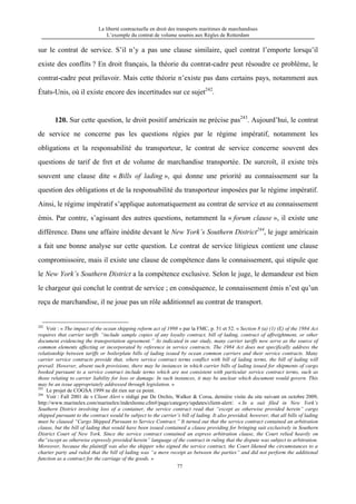 La liberté contractuelle en droit des transports maritimes de marchandises
L’exemple du contrat de volume soumis aux Règles de Rotterdam
77
sur le contrat de service. S’il n’y a pas une clause similaire, quel contrat l’emporte lorsqu’il
existe des conflits ? En droit français, la théorie du contrat-cadre peut résoudre ce problème, le
contrat-cadre peut prélavoir. Mais cette théorie n’existe pas dans certains pays, notamment aux
États-Unis, où il existe encore des incertitudes sur ce sujet242
.
120. Sur cette question, le droit positif américain ne précise pas243
. Aujourd’hui, le contrat
de service ne concerne pas les questions régies par le régime impératif, notamment les
obligations et la responsabilité du transporteur, le contrat de service concerne souvent des
questions de tarif de fret et de volume de marchandise transportée. De surcroît, il existe très
souvent une clause dite « Bills of lading », qui donne une priorité au connaissement sur la
question des obligations et de la responsabilité du transporteur imposées par le régime impératif.
Ainsi, le régime impératif s’applique automatiquement au contrat de service et au connaissement
émis. Par contre, s’agissant des autres questions, notamment la « forum clause », il existe une
différence. Dans une affaire inédite devant le New York’s Southern District244
, le juge américain
a fait une bonne analyse sur cette question. Le contrat de service litigieux contient une clause
compromissoire, mais il existe une clause de compétence dans le connaissement, qui stipule que
le New York’s Southern District a la compétence exclusive. Selon le juge, le demandeur est bien
le chargeur qui conclut le contrat de service ; en conséquence, le connaissement émis n’est qu’un
reçu de marchandise, il ne joue pas un rôle additionnel au contrat de transport.
242
Voir : « The impact of the ocean shipping reform act of 1998 » par la FMC, p. 51 et 52. « Section 8 (a) (1) (E) of the 1984 Act
requires that carrier tariffs “include sample copies of any loyalty contract, bill of lading, contract of affreightment, or other
document evidencing the transportation agreement.” As indicated in our study, many carrier tariffs now serve as the source of
common elements affecting or incorporated by reference in service contracts. The 1984 Act does not specifically address the
relationship between tariffs or boilerplate bills of lading issued by ocean common carriers and their service contracts. Many
carrier service contracts provide that, where service contract terms conflict with bill of lading terms, the bill of lading will
prevail. However, absent such provisions, there may be instances in which carrier bills of lading issued for shipments of cargo
booked pursuant to a service contract include terms which are not consistent with particular service contract terms, such as
those relating to carrier liability for loss or damage. In such instances, it may be unclear which document would govern. This
may be an issue appropriately addressed through legislation. »
243
Le projet de COGSA 1999 ne dit rien sur ce point.
244
Voir : Fall 2001 de « Client Alert » rédigé par De Orchis, Walker & Corsa, dernière visite du site suivant en octobre 2009,
http://www.marinelex.com/marinelex/indexhome.cfm#/page/category/updates/client-alert/. « In a suit filed in New York’s
Southern District involving loss of a container, the service contract read that “except as otherwise provided herein” cargo
shipped pursuant to the contract would be subject to the carrier’s bill of lading. It also provided, however, that all bills of lading
must be claused “Cargo Shipped Pursuant to Service Contract.” It turned out that the service contract contained an arbitration
clause, but the bill of lading that would have been issued contained a clause providing for bringing suit exclusively in Southern
District Court of New York. Since the service contract contained an express arbitration clause, the Court relied heavily on
the“except as otherwise expressly provided herein” language of the contract in ruling that the dispute was subject to arbitration.
Moreover, because the plaintiff was also the shipper who signed the service contract, the Court likened the circumstances to a
charter party and ruled that the bill of lading was “a mere receipt as between the parties” and did not perform the additional
function as a contract for the carriage of the goods. »
 