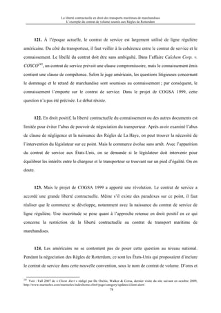 La liberté contractuelle en droit des transports maritimes de marchandises
L’exemple du contrat de volume soumis aux Règles de Rotterdam
78
121. À l’époque actuelle, le contrat de service est largement utilisé de ligne régulière
américaine. Du côté du transporteur, il faut veiller à la cohérence entre le contrat de service et le
connaissement. Le libellé du contrat doit être sans ambiguïté. Dans l’affaire Calchem Corp. v.
COSCO245
, un contrat de service prévoit une clause compromissoire, mais le connaissement émis
contient une clause de compétence. Selon le juge américain, les questions litigieuses concernant
le dommage et le retard de marchandise sont soumises au connaissement ; par conséquent, le
connaissement l’emporte sur le contrat de service. Dans le projet de COGSA 1999, cette
question n’a pas été précisée. Le débat résiste.
122. En droit positif, la liberté contractuelle du connaissement ou des autres documents est
limitée pour éviter l’abus de pouvoir de négociation du transporteur. Après avoir examiné l’abus
de clause de négligence et la naissance des Règles de La Haye, on peut trouver la nécessité de
l’intervention du législateur sur ce point. Mais le commerce évolue sans arrêt. Avec l’apparition
du contrat de service aux États-Unis, on se demande si le législateur doit intervenir pour
équilibrer les intérêts entre le chargeur et le transporteur se trouvant sur un pied d’égalité. On en
doute.
123. Mais le projet de COGSA 1999 a apporté une révolution. Le contrat de service a
accordé une grande liberté contractuelle. Même s’il existe des paradoxes sur ce point, il faut
réaliser que le commerce se développe, notamment avec la naissance du contrat de service de
ligne régulière. Une incertitude se pose quant à l’approche retenue en droit positif en ce qui
concerne la restriction de la liberté contractuelle au contrat de transport maritime de
marchandises.
124. Les américains ne se contentent pas de poser cette question au niveau national.
Pendant la négociation des Règles de Rotterdam, ce sont les États-Unis qui proposaient d’inclure
le contrat de service dans cette nouvelle convention, sous le nom de contrat de volume. D’ores et
245
Voir : Fall 2007 de « Client Alert » rédigé par De Orchis, Walker & Corsa, dernier visite du site suivant en octobre 2009,
http://www.marinelex.com/marinelex/indexhome.cfm#/page/category/updates/client-alert/.
 
