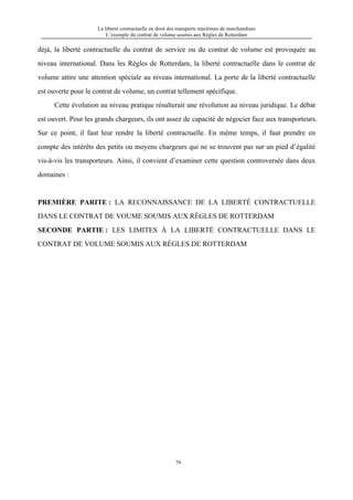 La liberté contractuelle en droit des transports maritimes de marchandises
L’exemple du contrat de volume soumis aux Règles de Rotterdam
79
déjà, la liberté contractuelle du contrat de service ou du contrat de volume est provoquée au
niveau international. Dans les Règles de Rotterdam, la liberté contractuelle dans le contrat de
volume attire une attention spéciale au niveau international. La porte de la liberté contractuelle
est ouverte pour le contrat de volume, un contrat tellement spécifique.
Cette évolution au niveau pratique résulterait une révolution au niveau juridique. Le débat
est ouvert. Pour les grands chargeurs, ils ont assez de capacité de négocier face aux transporteurs.
Sur ce point, il faut leur rendre la liberté contractuelle. En même temps, il faut prendre en
compte des intérêts des petits ou moyens chargeurs qui ne se trouvent pas sur un pied d’égalité
vis-à-vis les transporteurs. Ainsi, il convient d’examiner cette question controversée dans deux
domaines :
PREMIÈRE PARITE : LA RECONNAISSANCE DE LA LIBERTÉ CONTRACTUELLE
DANS LE CONTRAT DE VOUME SOUMIS AUX RÈGLES DE ROTTERDAM
SECONDE PARTIE : LES LIMITES À LA LIBERTÉ CONTRACTUELLE DANS LE
CONTRAT DE VOLUME SOUMIS AUX RÈGLES DE ROTTERDAM
 