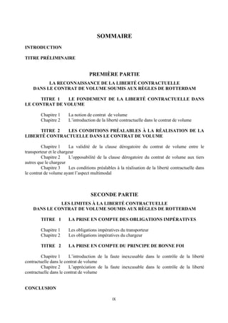 IX	
  
	
  
SOMMAIRE
INTRODUCTION
TITRE PRÉLIMINAIRE
PREMIÈRE PARTIE
LA RECONNAISSANCE DE LA LIBERTÉ CONTRACTUELLE
DANS LE CONTRAT DE VOLUME SOUMIS AUX RÈGLES DE ROTTERDAM
TITRE 1 LE FONDEMENT DE LA LIBERTÉ CONTRACTUELLE DANS
LE CONTRAT DE VOLUME
Chapitre 1 La notion de contrat de volume
Chapitre 2 L’introduction de la liberté contractuelle dans le contrat de volume
TITRE 2 LES CONDITIONS PRÉALABLES À LA RÉALISATION DE LA
LIBERTÉ CONTRACTUELLE DANS LE CONTRAT DE VOLUME
Chapitre 1 La validité de la clause dérogatoire du contrat de volume entre le
transporteur et le chargeur
Chapitre 2 L’opposabilité de la clause dérogatoire du contrat de volume aux tiers
autres que le chargeur
Chapitre 3 Les conditions préalables à la réalisation de la liberté contractuelle dans
le contrat de volume ayant l’aspect multimodal
SECONDE PARTIE
LES LIMITES À LA LIBERTÉ CONTRACTUELLE
DANS LE CONTRAT DE VOLUME SOUMIS AUX RÈGLES DE ROTTERDAM
TITRE 1 LA PRISE EN COMPTE DES OBLIGATIONS IMPÉRATIVES
Chapitre 1 Les obligations impératives du transporteur
Chapitre 2 Les obligations impératives du chargeur
TITRE 2 LA PRISE EN COMPTE DU PRINCIPE DE BONNE FOI
Chapitre 1 L’introduction de la faute inexcusable dans le contrôle de la liberté
contractuelle dans le contrat de volume
Chapitre 2 L’appréciation de la faute inexcusable dans le contrôle de la liberté
contractuelle dans le contrat de volume
CONCLUSION
 