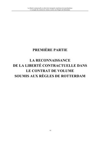 La liberté contractuelle en droit des transports maritimes de marchandises
L’exemple du contrat de volume soumis aux Règles de Rotterdam
81
PREMIÈRE PARTIE
LA RECONNAISSANCE
DE LA LIBERTÉ CONTRACTUELLE DANS
LE CONTRAT DE VOLUME
SOUMIS AUX RÈGLES DE ROTTERDAM
 