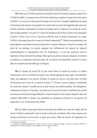 La liberté contractuelle en droit des transports maritimes de marchandises
L’exemple du contrat de volume soumis aux Règles de Rotterdam
83
125. Après que le CMI ait présenté son projet du droit de transport maritime auprès de la
CNUDCI en 2001, le Groupe de travail III a été installé pour examiner le projet de la Convention
CNUDCI. Au cours de la discussion du Groupe de travail III, le champ d’application du projet
d’instrument était toujours une question très controversée en raison de l’apparition des nouveaux
contrats maritimes, notamment le contrat de tonnage dans le tramping et le contrat de service
dans la ligne régulière. Lors de la 12e
session du Groupe de travail III, les États-Unis ont proposé
d’inclure l’Ocean Liner Service Agreement (OLSA) dans le projet d’instrument. En outre,
l’OLSA a été proposé pour être soumis à la liberté contractuelle246
. Depuis cette proposition, une
préoccupation concernant la protection des petits et moyens chargeurs a été prise en compte. Du
point de vue pratique, les grands chargeurs ont suffisamment de capacité de négocier
individuellement et mutuellement avec les transporteurs, il n’est pas nécessaire pour le
législateur d’intervenir pour les protéger. Mais quant aux petits ou moyens chargeurs, la situation
est délicate. Le transporteur pourrait abuser de son pouvoir de négociation lorsqu’il se trouve
dans une situation plus favorable que le chargeur.
126. Le Groupe de travail III n’a pas voulu laisser le contrat de service à la liberté
contractuelle, mais il est difficile de trouver une solution appropriée pour régler cette difficulté.
Enfin, une approche a été retenue. D’abord, le contrat de service a été inclu dans le projet
d’instrument sous le nom de « contrat de volume »247
(Volume contract). Quant à la définition
du contrat de volume, il semble qu’on ne peut trouver une solution parfaite. Des délégations,
notamment la France et l’Australie, ont estimé qu’il convient de limiter la définition du contrat
de volume au motif qu’une large définition va mettre les petits ou les moyens chargeurs dans une
situation défavorable et donner une possibilité au transporteur d’abuser de son pouvoir de
négociation vis-à-vis des parties plus faibles.
127. En réalité, beaucoup d’efforts ont été faits pour définir le contrat de volume afin de
limiter la liberté contractuelle, mais le résultat n’était pas satisfaisant. Dans cette situation, des
mesures protectrices ont été mises en place pour éviter l’abus de pouvoir de négociation du
246
A/CN.9/WG.III/WP34.
247
Au début, la traduction française du « volume contract » était « contrat de tonnage ». Jusqu’à la version du WP101, la
traduction du « contrat de tonnage » a été modifiée comme « contrat de volume ».
 